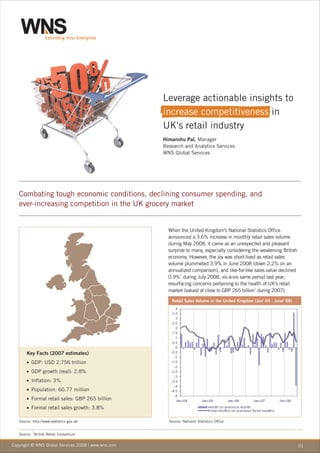Leverage actionable insights to
                                                     increase competitiveness in
                                                     UK's retail industry
                                                     Himanshu Pal, Manager
                                                     Research and Analytics Services
                                                     WNS Global Services




   Combating tough economic conditions, declining consumer spending, and
   ever-increasing competition in the UK grocery market


                                                       When the United Kingdom's National Statistics Office
                                                       announced a 3.6% increase in monthly retail sales volume
                                                       during May 2008, it came as an unexpected and pleasant
                                                       surprise to many, especially considering the weakening British
                                                       economy. However, the joy was short-lived as retail sales
                                                       volume plummeted 3.9% in June 2008 (down 2.2% on an
                                                       annualized comparison), and like-for-like sales value declined
                                                       0.9%1 during July 2008, vis-à-vis same period last year;
                                                       resurfacing concerns pertaining to the health of UK's retail
                                                       market (valued at close to GBP 265 billion1 during 2007).
                                                        Retail Sales Volume in the United Kingdom (Jan' 04 - June' 08)




       Key Facts (2007 estimates)
       n  GDP: USD 2.756 trillion
       n  GDP growth (real): 2.8%
       n  Inflation: 3%
       n  Population: 60.77 million
       n  Formal retail sales: GBP 265 billion
       n  Formal retail sales growth: 3.8%

   Source: http://www.statistics.gov.uk/               Source: National Statistics Office

           1
   Source: British Retail Consortium

Copyright © WNS Global Services 2008 | www.wns.com                                                                       01
 