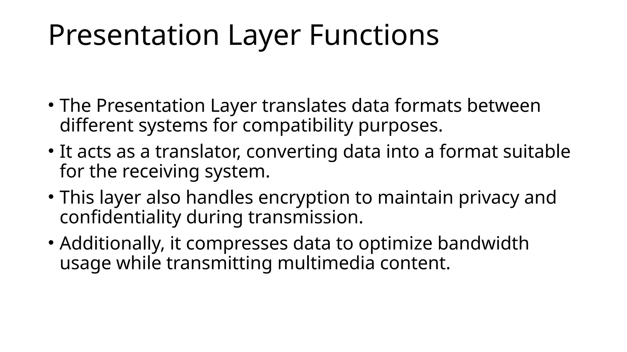 Presentation Layer Functions
• The Presentation Layer translates data formats between
different systems for compatibility purposes.
• It acts as a translator, converting data into a format suitable
for the receiving system.
• This layer also handles encryption to maintain privacy and
confidentiality during transmission.
• Additionally, it compresses data to optimize bandwidth
usage while transmitting multimedia content.
 