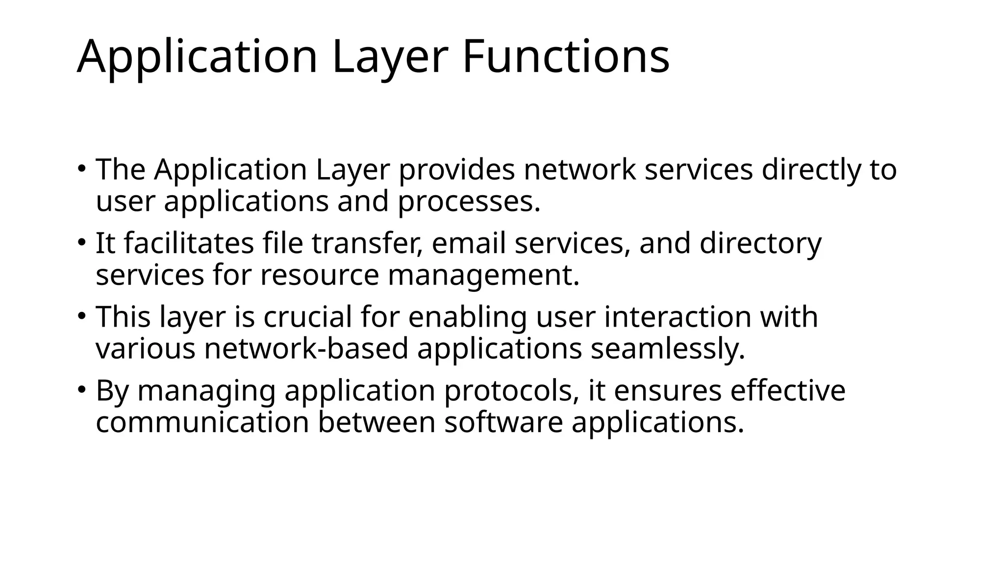 Application Layer Functions
• The Application Layer provides network services directly to
user applications and processes.
• It facilitates file transfer, email services, and directory
services for resource management.
• This layer is crucial for enabling user interaction with
various network-based applications seamlessly.
• By managing application protocols, it ensures effective
communication between software applications.
 
