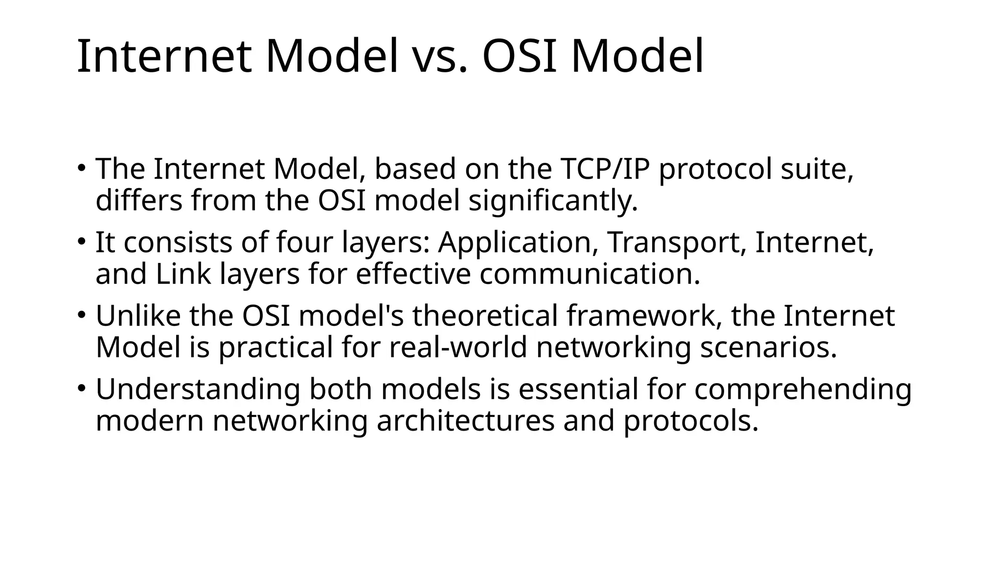 Internet Model vs. OSI Model
• The Internet Model, based on the TCP/IP protocol suite,
differs from the OSI model significantly.
• It consists of four layers: Application, Transport, Internet,
and Link layers for effective communication.
• Unlike the OSI model's theoretical framework, the Internet
Model is practical for real-world networking scenarios.
• Understanding both models is essential for comprehending
modern networking architectures and protocols.
 