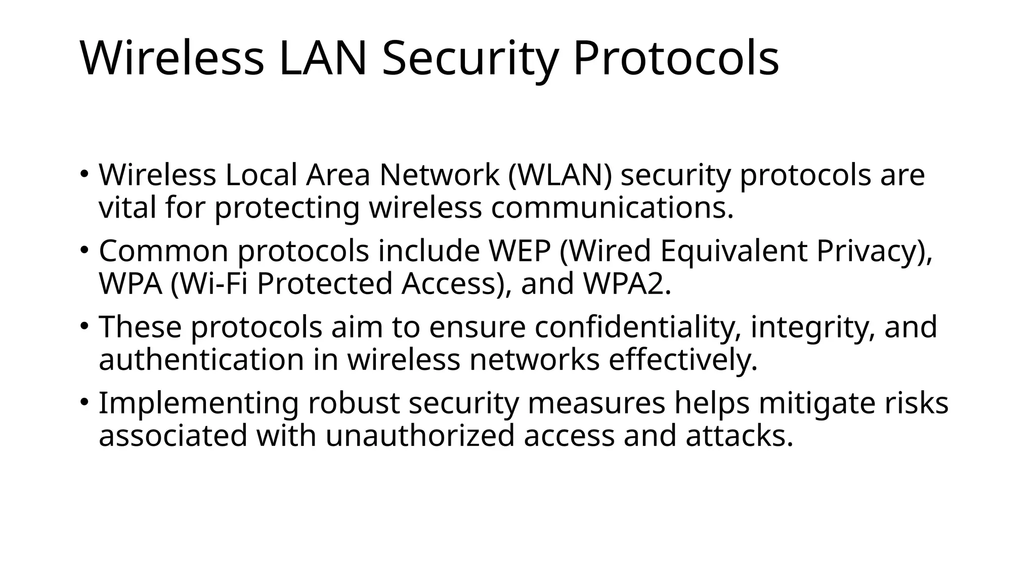 Wireless LAN Security Protocols
• Wireless Local Area Network (WLAN) security protocols are
vital for protecting wireless communications.
• Common protocols include WEP (Wired Equivalent Privacy),
WPA (Wi-Fi Protected Access), and WPA2.
• These protocols aim to ensure confidentiality, integrity, and
authentication in wireless networks effectively.
• Implementing robust security measures helps mitigate risks
associated with unauthorized access and attacks.
 