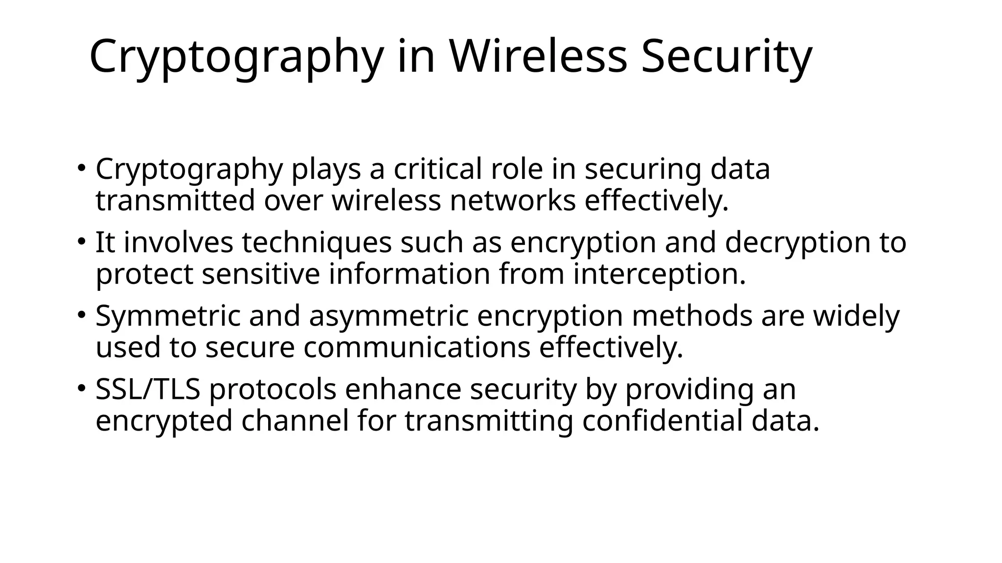 Cryptography in Wireless Security
• Cryptography plays a critical role in securing data
transmitted over wireless networks effectively.
• It involves techniques such as encryption and decryption to
protect sensitive information from interception.
• Symmetric and asymmetric encryption methods are widely
used to secure communications effectively.
• SSL/TLS protocols enhance security by providing an
encrypted channel for transmitting confidential data.
 