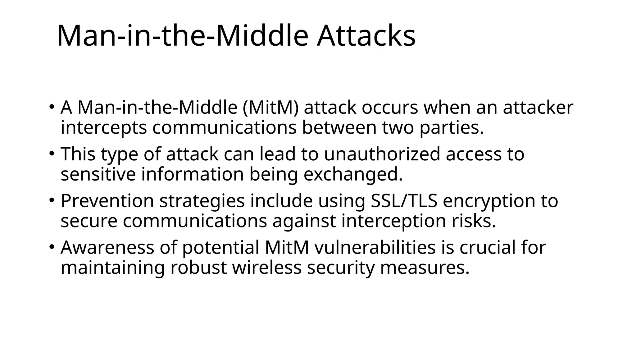 Man-in-the-Middle Attacks
• A Man-in-the-Middle (MitM) attack occurs when an attacker
intercepts communications between two parties.
• This type of attack can lead to unauthorized access to
sensitive information being exchanged.
• Prevention strategies include using SSL/TLS encryption to
secure communications against interception risks.
• Awareness of potential MitM vulnerabilities is crucial for
maintaining robust wireless security measures.
 