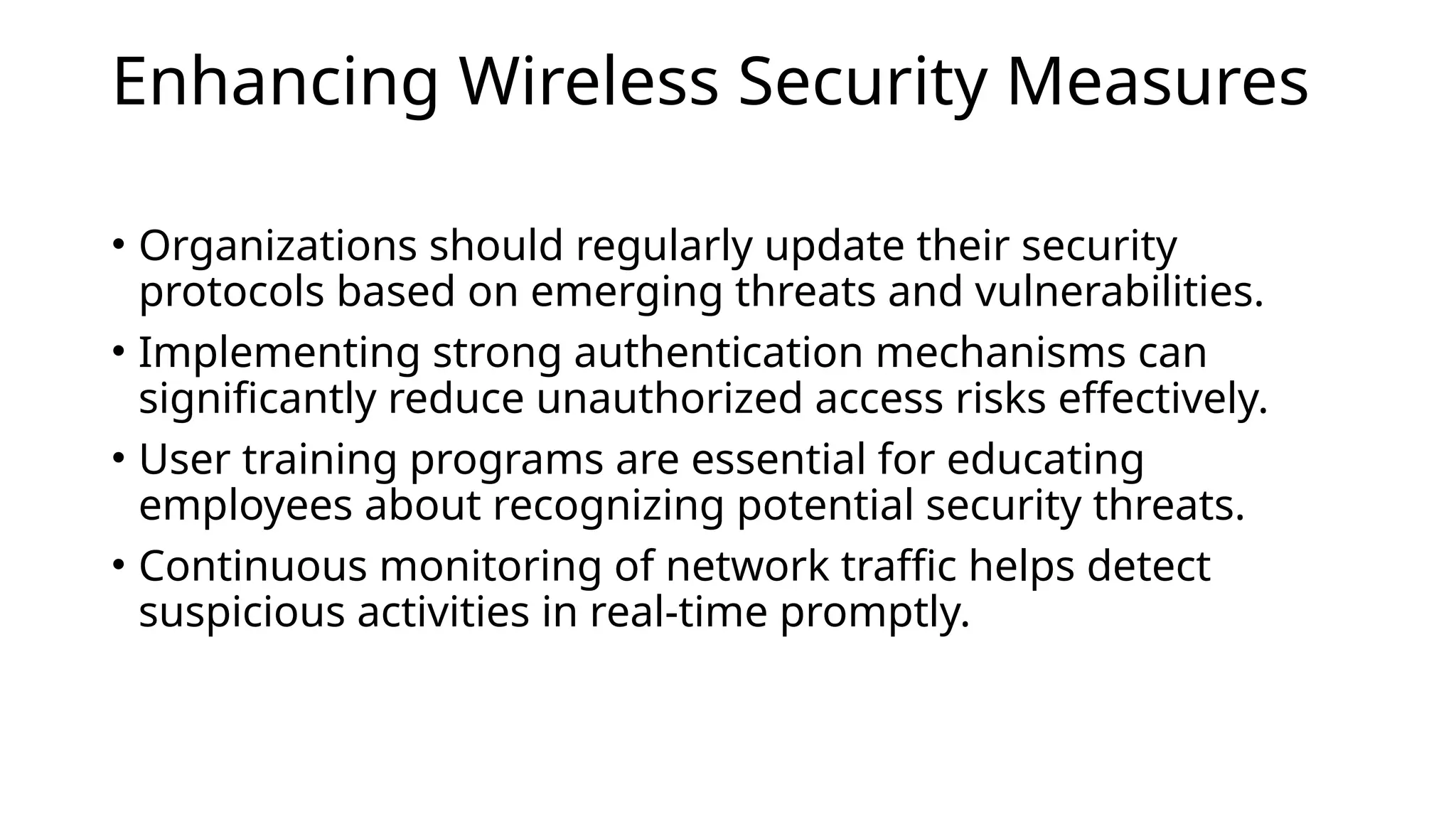 Enhancing Wireless Security Measures
• Organizations should regularly update their security
protocols based on emerging threats and vulnerabilities.
• Implementing strong authentication mechanisms can
significantly reduce unauthorized access risks effectively.
• User training programs are essential for educating
employees about recognizing potential security threats.
• Continuous monitoring of network traffic helps detect
suspicious activities in real-time promptly.
 