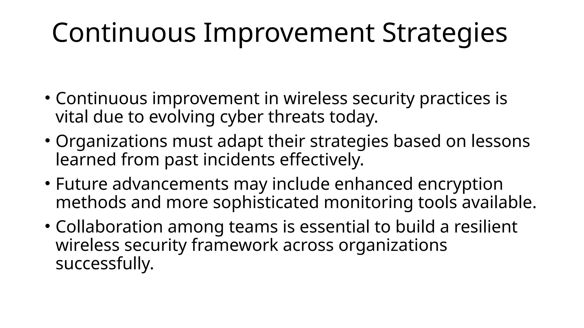 Continuous Improvement Strategies
• Continuous improvement in wireless security practices is
vital due to evolving cyber threats today.
• Organizations must adapt their strategies based on lessons
learned from past incidents effectively.
• Future advancements may include enhanced encryption
methods and more sophisticated monitoring tools available.
• Collaboration among teams is essential to build a resilient
wireless security framework across organizations
successfully.
 