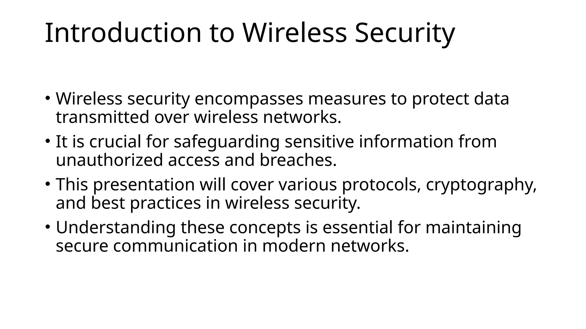 Introduction to Wireless Security
• Wireless security encompasses measures to protect data
transmitted over wireless networks.
• It is crucial for safeguarding sensitive information from
unauthorized access and breaches.
• This presentation will cover various protocols, cryptography,
and best practices in wireless security.
• Understanding these concepts is essential for maintaining
secure communication in modern networks.
 