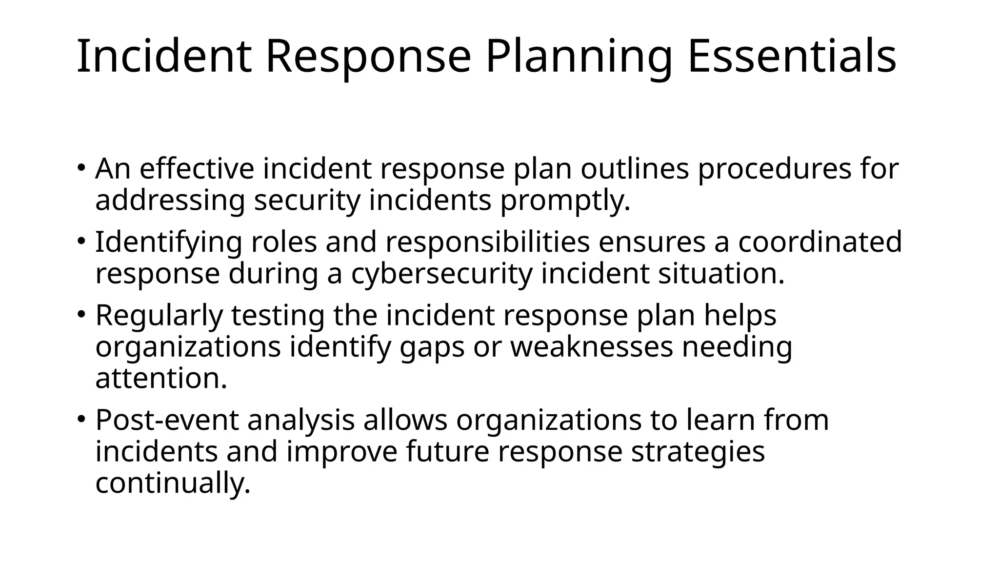Incident Response Planning Essentials
• An effective incident response plan outlines procedures for
addressing security incidents promptly.
• Identifying roles and responsibilities ensures a coordinated
response during a cybersecurity incident situation.
• Regularly testing the incident response plan helps
organizations identify gaps or weaknesses needing
attention.
• Post-event analysis allows organizations to learn from
incidents and improve future response strategies
continually.
 