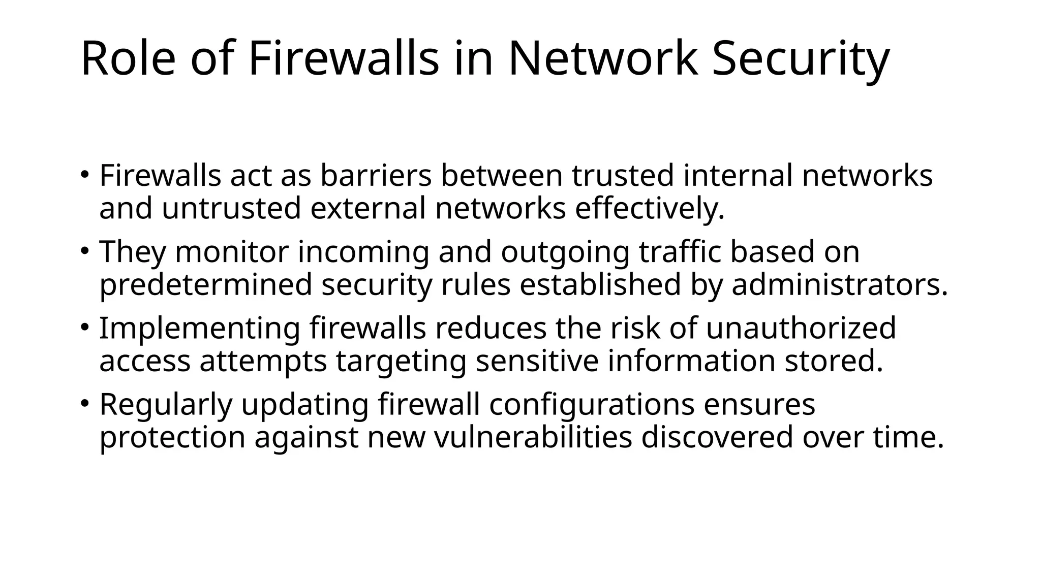 Role of Firewalls in Network Security
• Firewalls act as barriers between trusted internal networks
and untrusted external networks effectively.
• They monitor incoming and outgoing traffic based on
predetermined security rules established by administrators.
• Implementing firewalls reduces the risk of unauthorized
access attempts targeting sensitive information stored.
• Regularly updating firewall configurations ensures
protection against new vulnerabilities discovered over time.
 