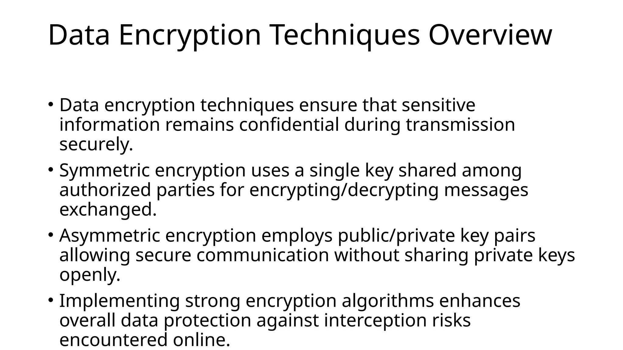 Data Encryption Techniques Overview
• Data encryption techniques ensure that sensitive
information remains confidential during transmission
securely.
• Symmetric encryption uses a single key shared among
authorized parties for encrypting/decrypting messages
exchanged.
• Asymmetric encryption employs public/private key pairs
allowing secure communication without sharing private keys
openly.
• Implementing strong encryption algorithms enhances
overall data protection against interception risks
encountered online.
 