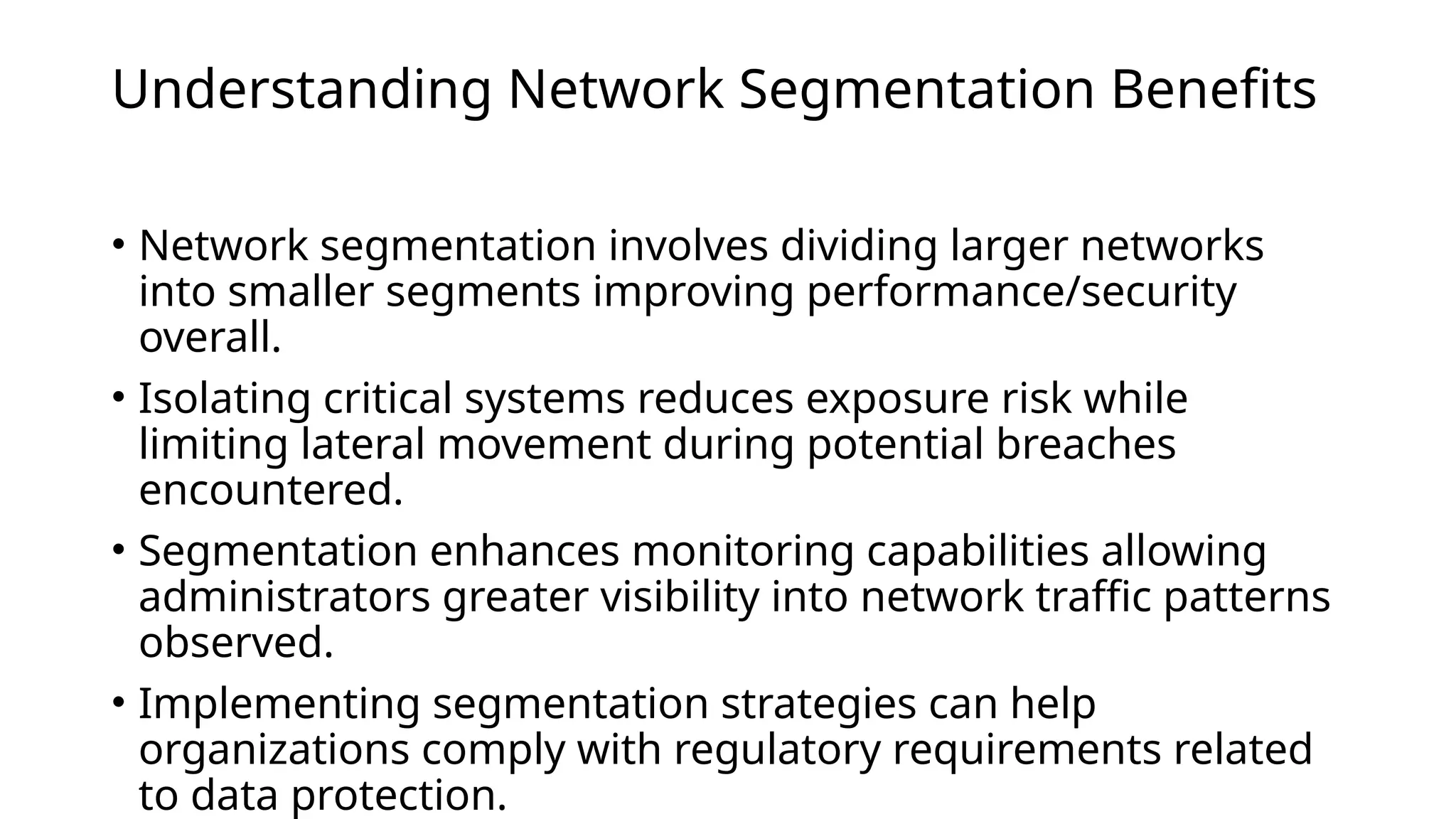 Understanding Network Segmentation Benefits
• Network segmentation involves dividing larger networks
into smaller segments improving performance/security
overall.
• Isolating critical systems reduces exposure risk while
limiting lateral movement during potential breaches
encountered.
• Segmentation enhances monitoring capabilities allowing
administrators greater visibility into network traffic patterns
observed.
• Implementing segmentation strategies can help
organizations comply with regulatory requirements related
to data protection.
 