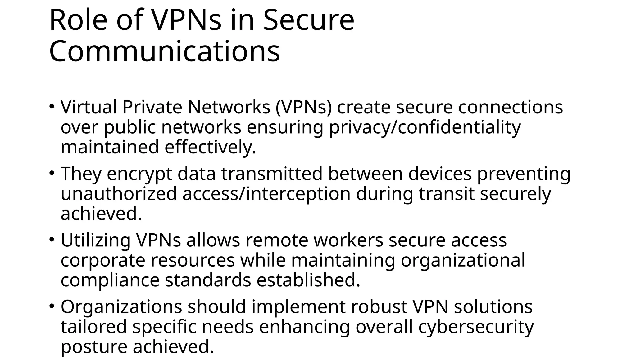 Role of VPNs in Secure
Communications
• Virtual Private Networks (VPNs) create secure connections
over public networks ensuring privacy/confidentiality
maintained effectively.
• They encrypt data transmitted between devices preventing
unauthorized access/interception during transit securely
achieved.
• Utilizing VPNs allows remote workers secure access
corporate resources while maintaining organizational
compliance standards established.
• Organizations should implement robust VPN solutions
tailored specific needs enhancing overall cybersecurity
posture achieved.
 
