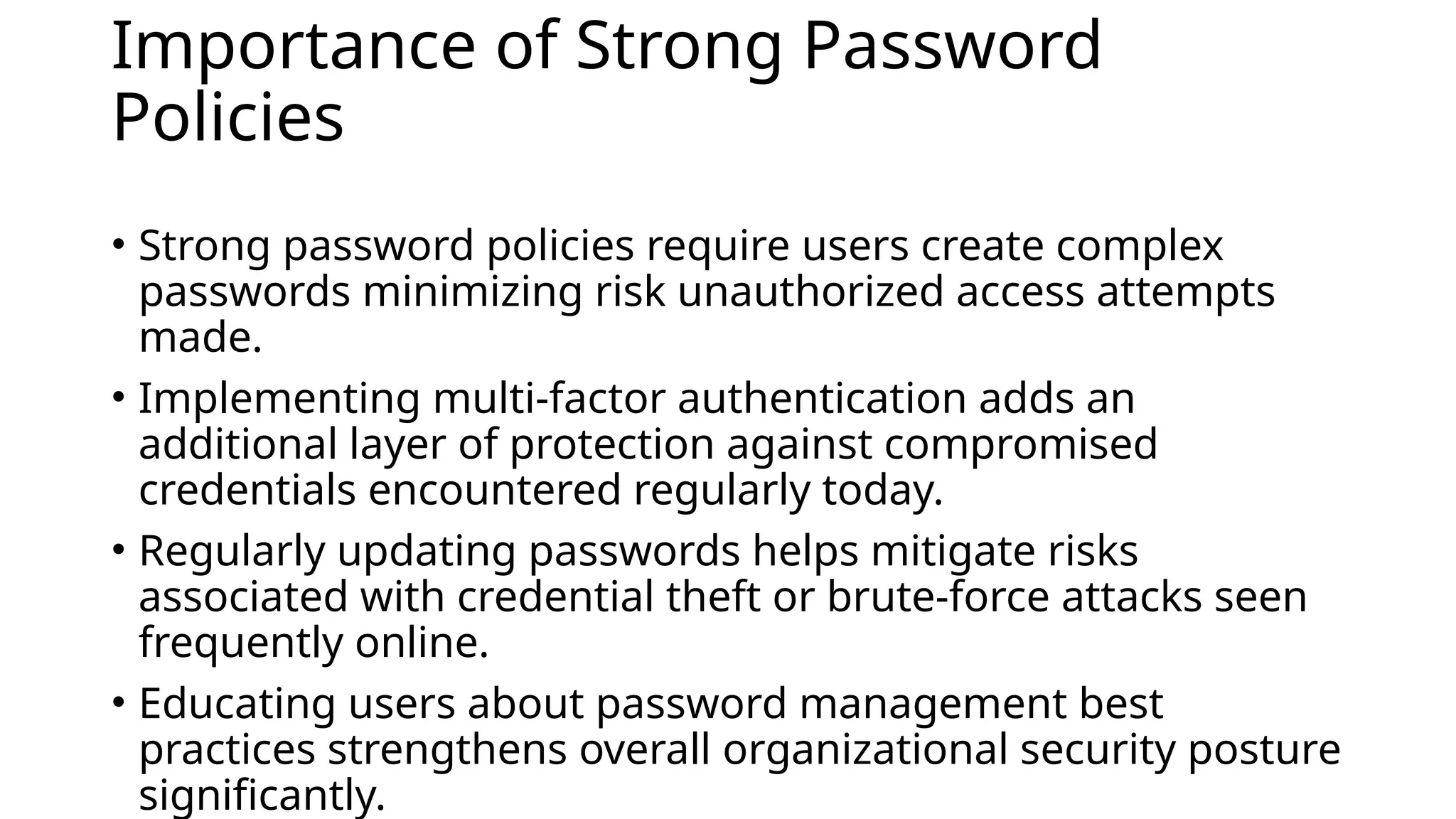 Importance of Strong Password
Policies
• Strong password policies require users create complex
passwords minimizing risk unauthorized access attempts
made.
• Implementing multi-factor authentication adds an
additional layer of protection against compromised
credentials encountered regularly today.
• Regularly updating passwords helps mitigate risks
associated with credential theft or brute-force attacks seen
frequently online.
• Educating users about password management best
practices strengthens overall organizational security posture
significantly.
 