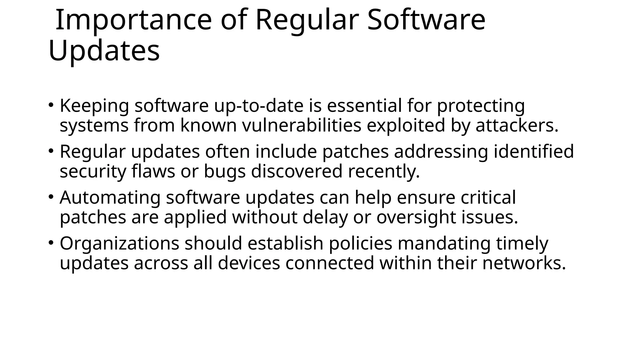 Importance of Regular Software
Updates
• Keeping software up-to-date is essential for protecting
systems from known vulnerabilities exploited by attackers.
• Regular updates often include patches addressing identified
security flaws or bugs discovered recently.
• Automating software updates can help ensure critical
patches are applied without delay or oversight issues.
• Organizations should establish policies mandating timely
updates across all devices connected within their networks.
 