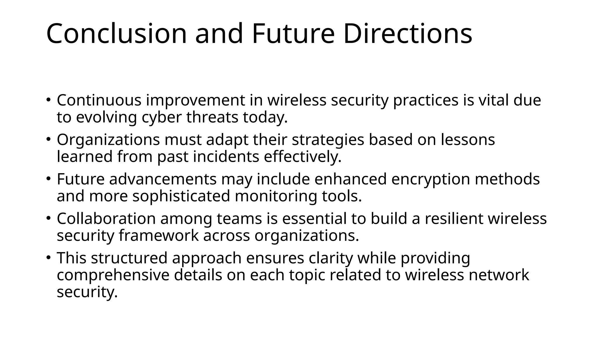 Conclusion and Future Directions
• Continuous improvement in wireless security practices is vital due
to evolving cyber threats today.
• Organizations must adapt their strategies based on lessons
learned from past incidents effectively.
• Future advancements may include enhanced encryption methods
and more sophisticated monitoring tools.
• Collaboration among teams is essential to build a resilient wireless
security framework across organizations.
• This structured approach ensures clarity while providing
comprehensive details on each topic related to wireless network
security.
 