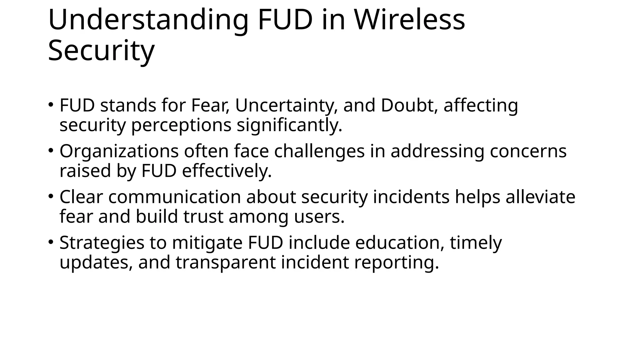 Understanding FUD in Wireless
Security
• FUD stands for Fear, Uncertainty, and Doubt, affecting
security perceptions significantly.
• Organizations often face challenges in addressing concerns
raised by FUD effectively.
• Clear communication about security incidents helps alleviate
fear and build trust among users.
• Strategies to mitigate FUD include education, timely
updates, and transparent incident reporting.
 