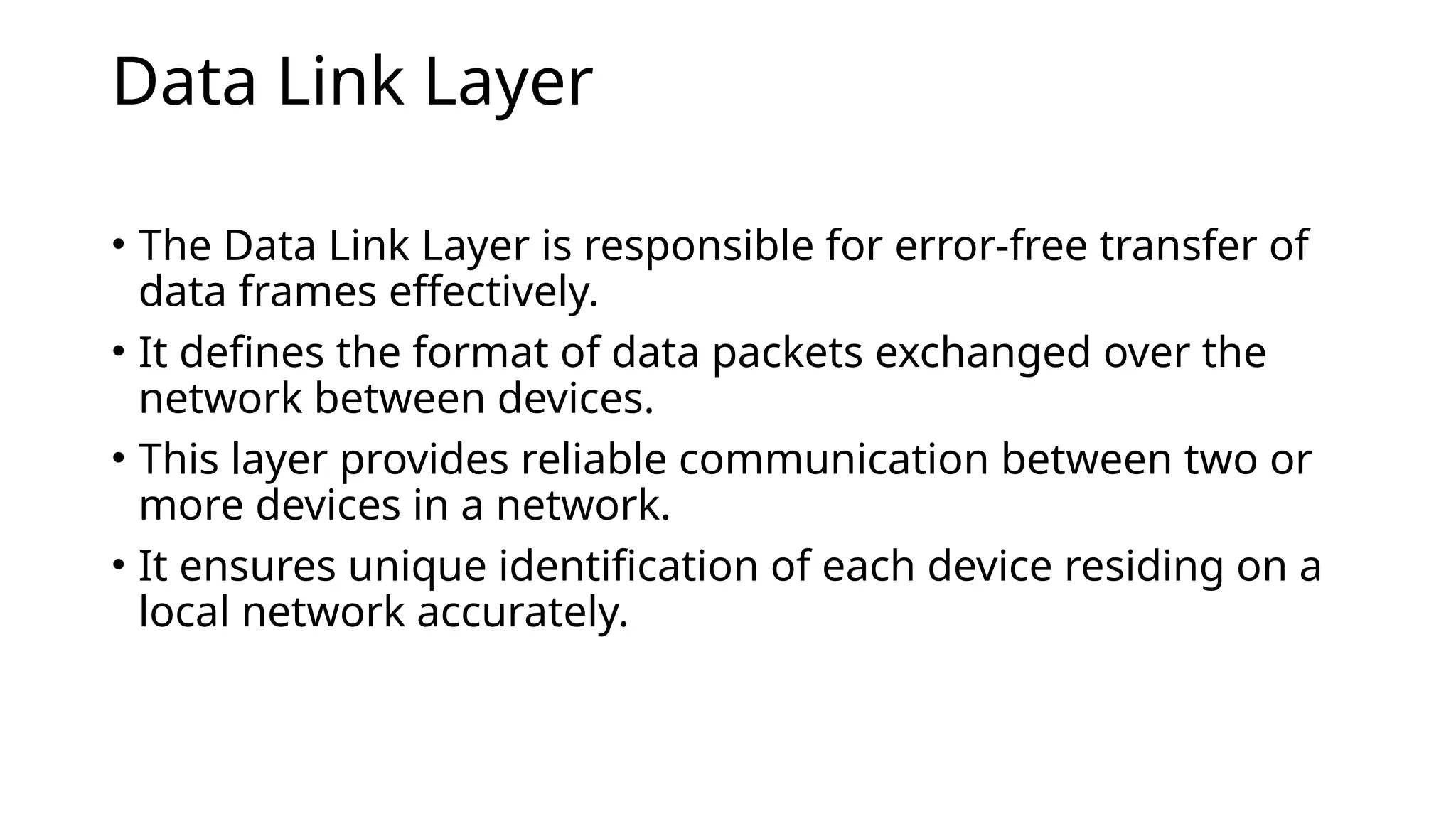 Data Link Layer
• The Data Link Layer is responsible for error-free transfer of
data frames effectively.
• It defines the format of data packets exchanged over the
network between devices.
• This layer provides reliable communication between two or
more devices in a network.
• It ensures unique identification of each device residing on a
local network accurately.
 