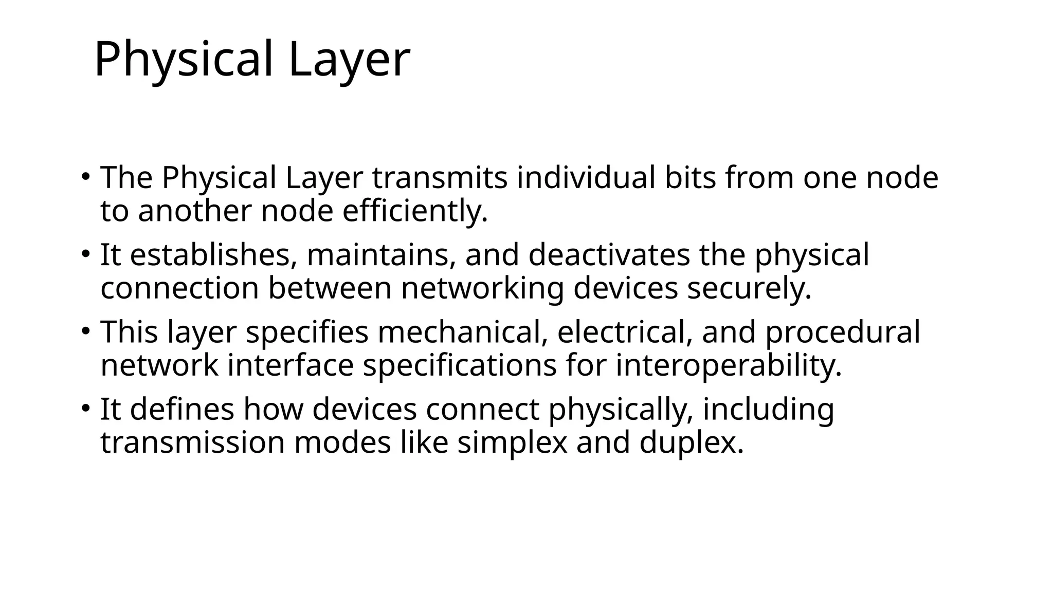 Physical Layer
• The Physical Layer transmits individual bits from one node
to another node efficiently.
• It establishes, maintains, and deactivates the physical
connection between networking devices securely.
• This layer specifies mechanical, electrical, and procedural
network interface specifications for interoperability.
• It defines how devices connect physically, including
transmission modes like simplex and duplex.
 