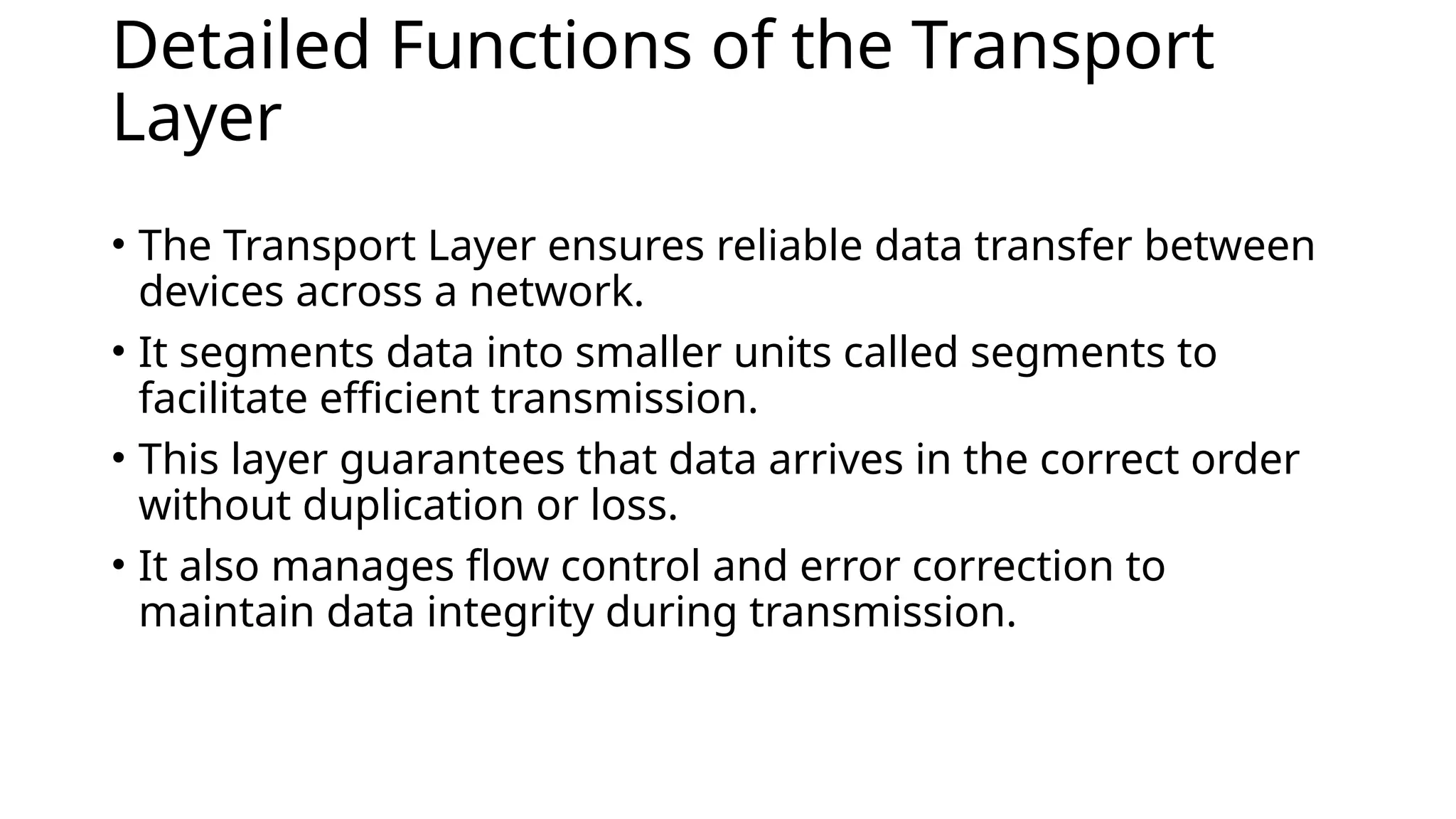 Detailed Functions of the Transport
Layer
• The Transport Layer ensures reliable data transfer between
devices across a network.
• It segments data into smaller units called segments to
facilitate efficient transmission.
• This layer guarantees that data arrives in the correct order
without duplication or loss.
• It also manages flow control and error correction to
maintain data integrity during transmission.
 
