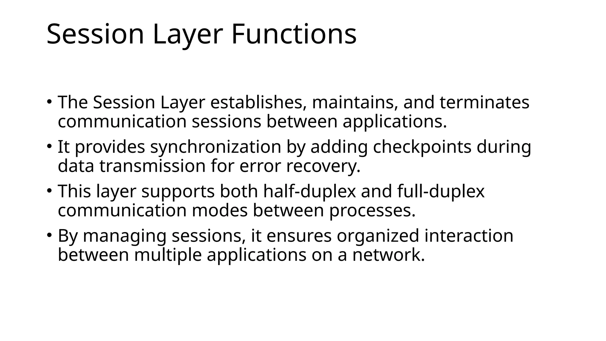Session Layer Functions
• The Session Layer establishes, maintains, and terminates
communication sessions between applications.
• It provides synchronization by adding checkpoints during
data transmission for error recovery.
• This layer supports both half-duplex and full-duplex
communication modes between processes.
• By managing sessions, it ensures organized interaction
between multiple applications on a network.
 