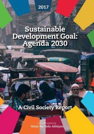 Civil Society Report on
Sustainable Development Goal: Agenda 2030
01
Sustainable
Development Goal:
Agenda 2030
2017
Coordinated by
Wada Na Todo Abhiyan
A Civil Society Report
 