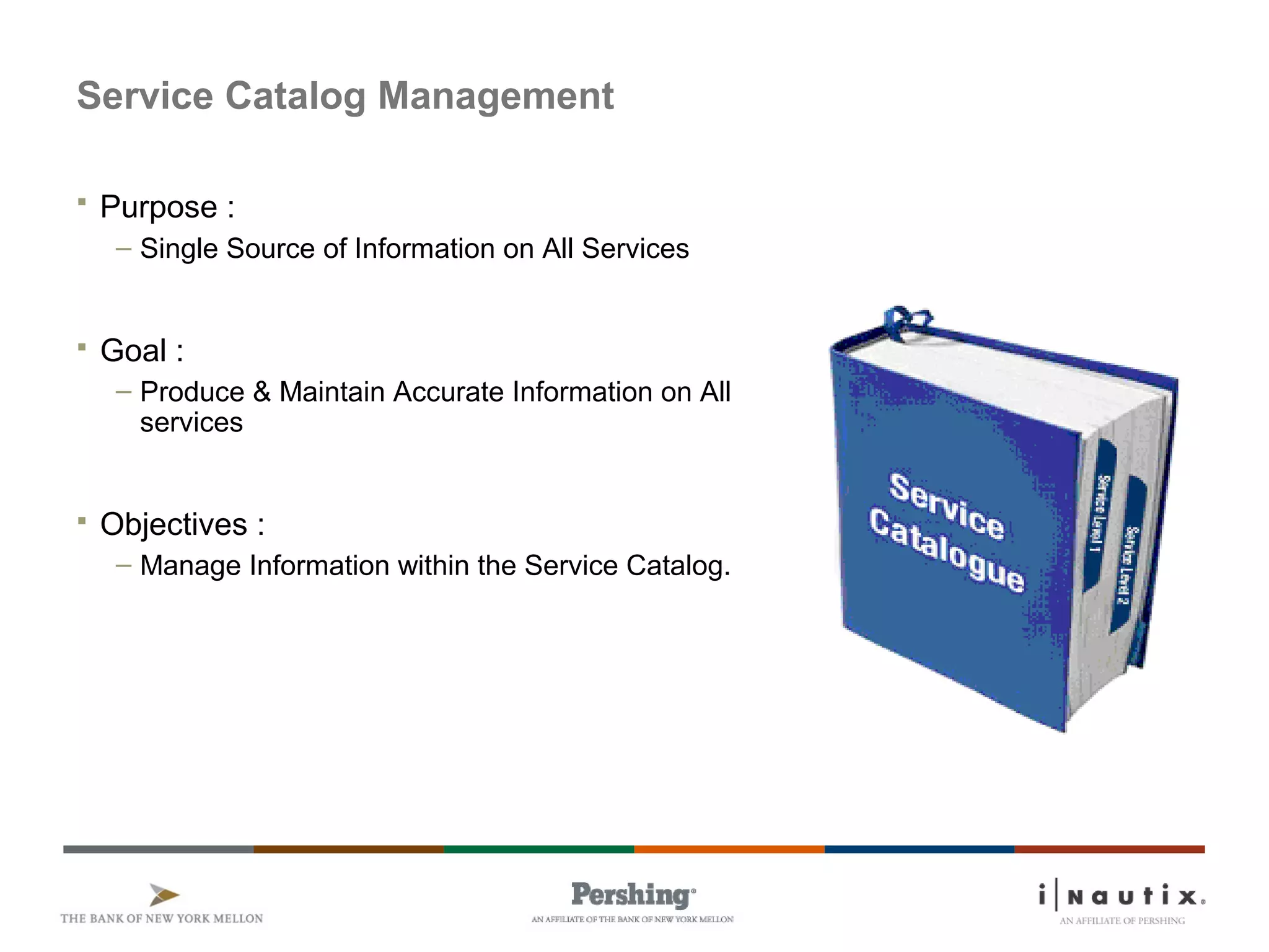 Service Catalog Management
 Purpose :
– Single Source of Information on All Services
 Goal :
– Produce & Maintain Accurate Information on All
services
 Objectives :
– Manage Information within the Service Catalog.
 