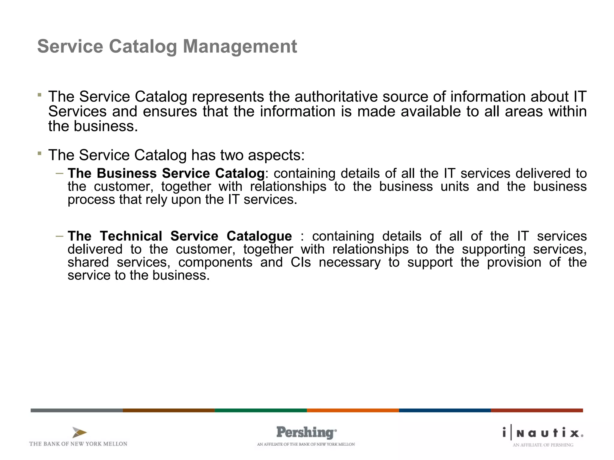 Service Catalog Management
 The Service Catalog represents the authoritative source of information about IT
Services and ensures that the information is made available to all areas within
the business.
 The Service Catalog has two aspects:
– The Business Service Catalog: containing details of all the IT services delivered to
the customer, together with relationships to the business units and the business
process that rely upon the IT services.
– The Technical Service Catalogue : containing details of all of the IT services
delivered to the customer, together with relationships to the supporting services,
shared services, components and CIs necessary to support the provision of the
service to the business.
 