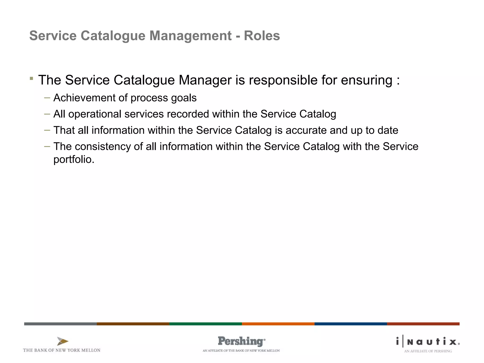 Service Catalogue Management - Roles
 The Service Catalogue Manager is responsible for ensuring :
– Achievement of process goals
– All operational services recorded within the Service Catalog
– That all information within the Service Catalog is accurate and up to date
– The consistency of all information within the Service Catalog with the Service
portfolio.
 