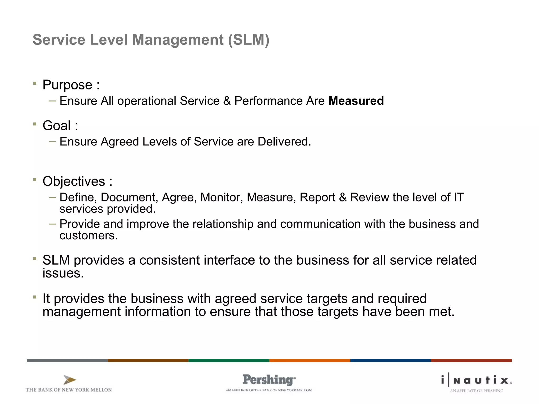 Service Level Management (SLM)
 Purpose :
– Ensure All operational Service & Performance Are Measured
 Goal :
– Ensure Agreed Levels of Service are Delivered.
 Objectives :
– Define, Document, Agree, Monitor, Measure, Report & Review the level of IT
services provided.
– Provide and improve the relationship and communication with the business and
customers.
 SLM provides a consistent interface to the business for all service related
issues.
 It provides the business with agreed service targets and required
management information to ensure that those targets have been met.
 