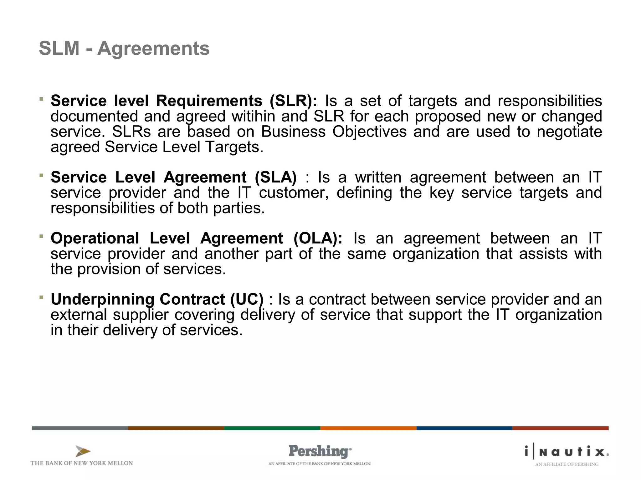 SLM - Agreements
 Service level Requirements (SLR): Is a set of targets and responsibilities
documented and agreed witihin and SLR for each proposed new or changed
service. SLRs are based on Business Objectives and are used to negotiate
agreed Service Level Targets.
 Service Level Agreement (SLA) : Is a written agreement between an IT
service provider and the IT customer, defining the key service targets and
responsibilities of both parties.
 Operational Level Agreement (OLA): Is an agreement between an IT
service provider and another part of the same organization that assists with
the provision of services.
 Underpinning Contract (UC) : Is a contract between service provider and an
external supplier covering delivery of service that support the IT organization
in their delivery of services.
 