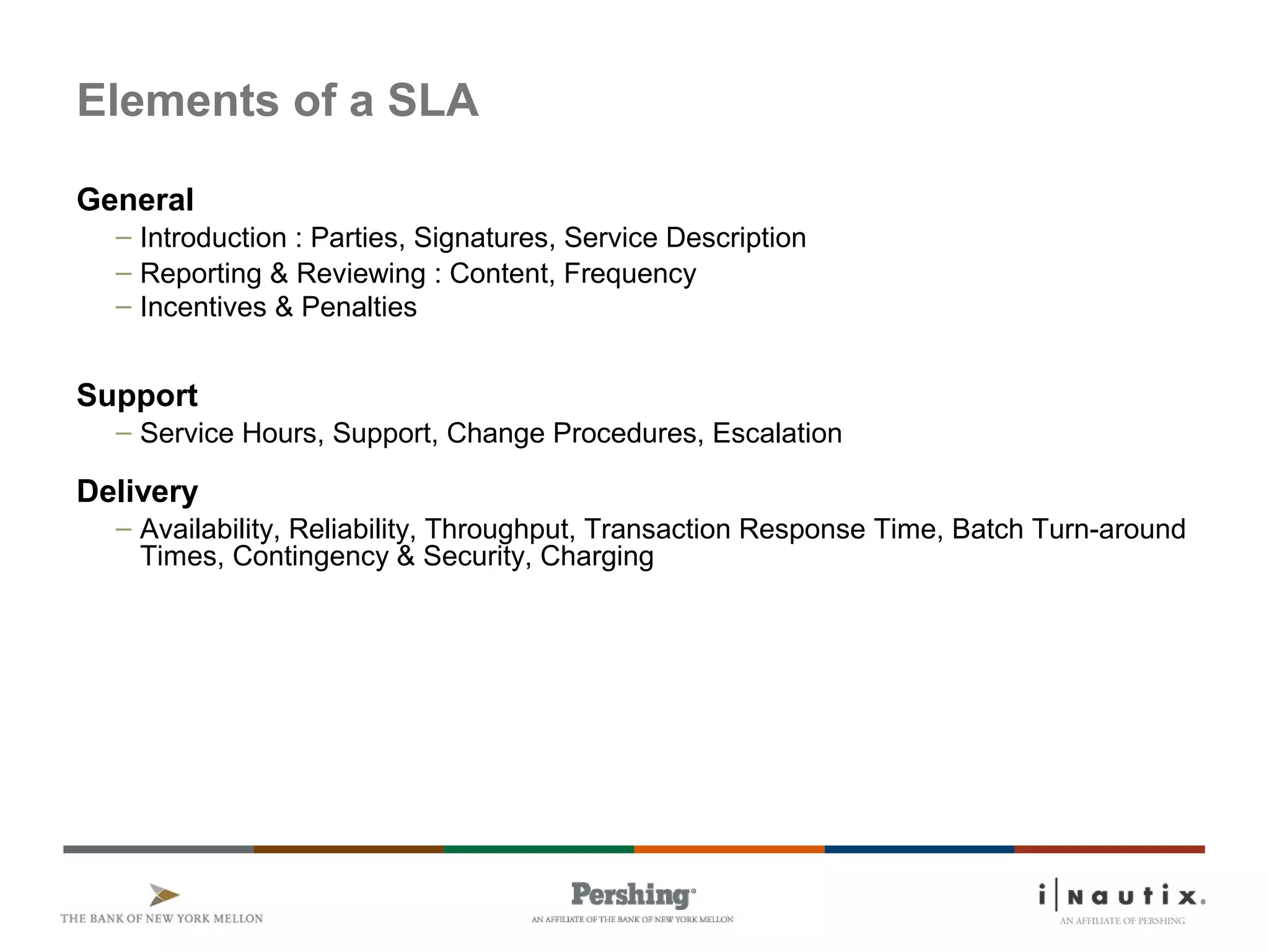 Elements of a SLA
General
– Introduction : Parties, Signatures, Service Description
– Reporting & Reviewing : Content, Frequency
– Incentives & Penalties
Support
– Service Hours, Support, Change Procedures, Escalation
Delivery
– Availability, Reliability, Throughput, Transaction Response Time, Batch Turn-around
Times, Contingency & Security, Charging
 