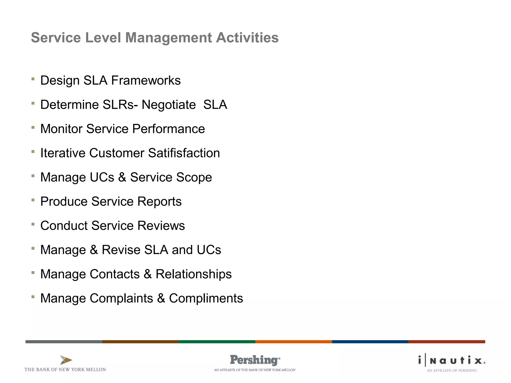 Service Level Management Activities
 Design SLA Frameworks
 Determine SLRs- Negotiate SLA
 Monitor Service Performance
 Iterative Customer Satifisfaction
 Manage UCs & Service Scope
 Produce Service Reports
 Conduct Service Reviews
 Manage & Revise SLA and UCs
 Manage Contacts & Relationships
 Manage Complaints & Compliments
 