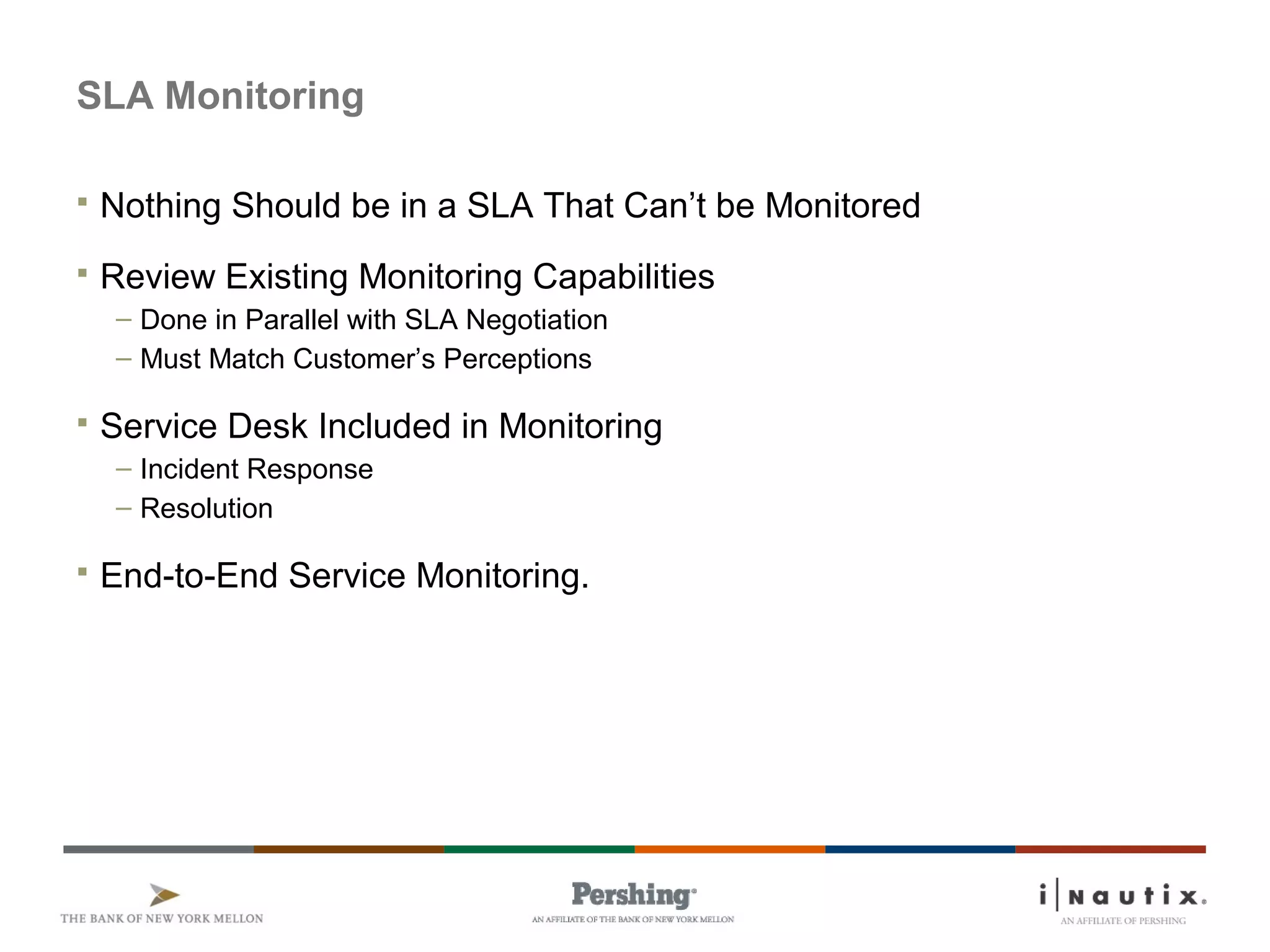 SLA Monitoring
 Nothing Should be in a SLA That Can’t be Monitored
 Review Existing Monitoring Capabilities
– Done in Parallel with SLA Negotiation
– Must Match Customer’s Perceptions
 Service Desk Included in Monitoring
– Incident Response
– Resolution
 End-to-End Service Monitoring.
 