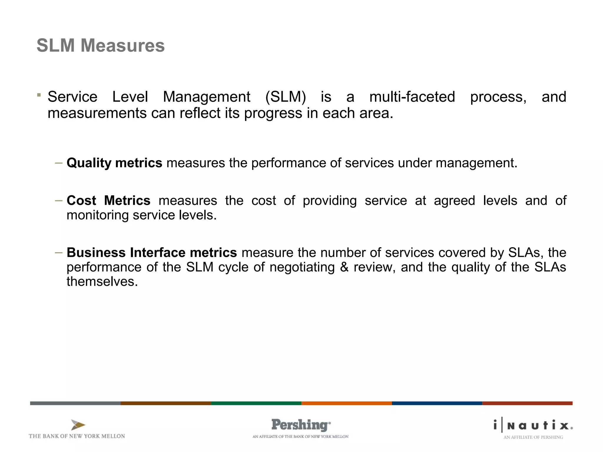 SLM Measures
 Service Level Management (SLM) is a multi-faceted process, and
measurements can reflect its progress in each area.
– Quality metrics measures the performance of services under management.
– Cost Metrics measures the cost of providing service at agreed levels and of
monitoring service levels.
– Business Interface metrics measure the number of services covered by SLAs, the
performance of the SLM cycle of negotiating & review, and the quality of the SLAs
themselves.
 