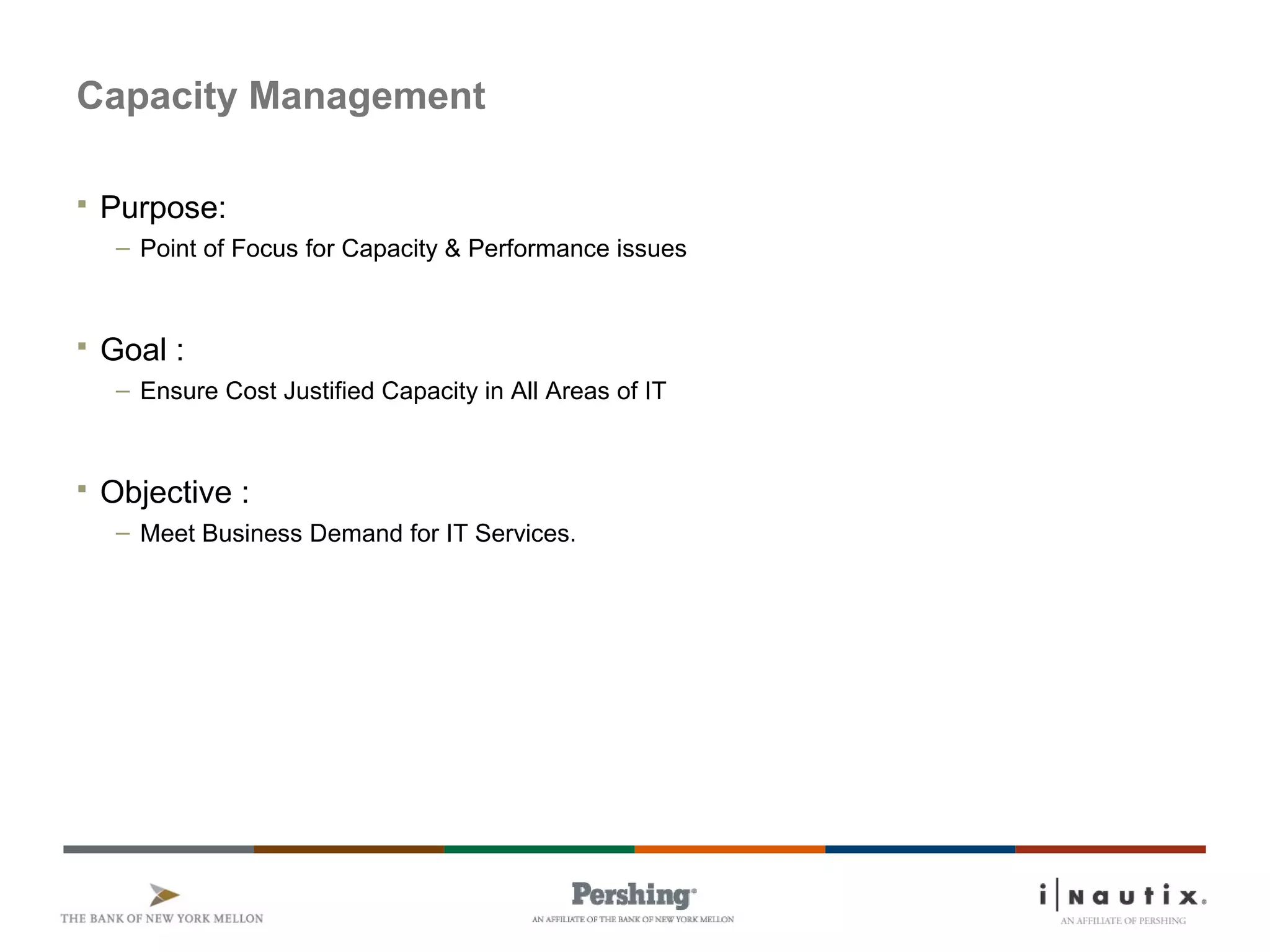 Capacity Management
 Purpose:
– Point of Focus for Capacity & Performance issues
 Goal :
– Ensure Cost Justified Capacity in All Areas of IT
 Objective :
– Meet Business Demand for IT Services.
 