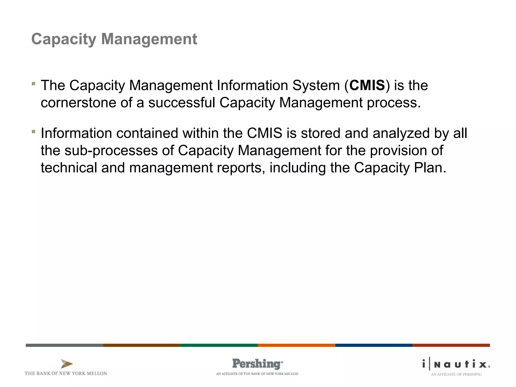 Capacity Management
 The Capacity Management Information System (CMIS) is the
cornerstone of a successful Capacity Management process.
 Information contained within the CMIS is stored and analyzed by all
the sub-processes of Capacity Management for the provision of
technical and management reports, including the Capacity Plan.
 