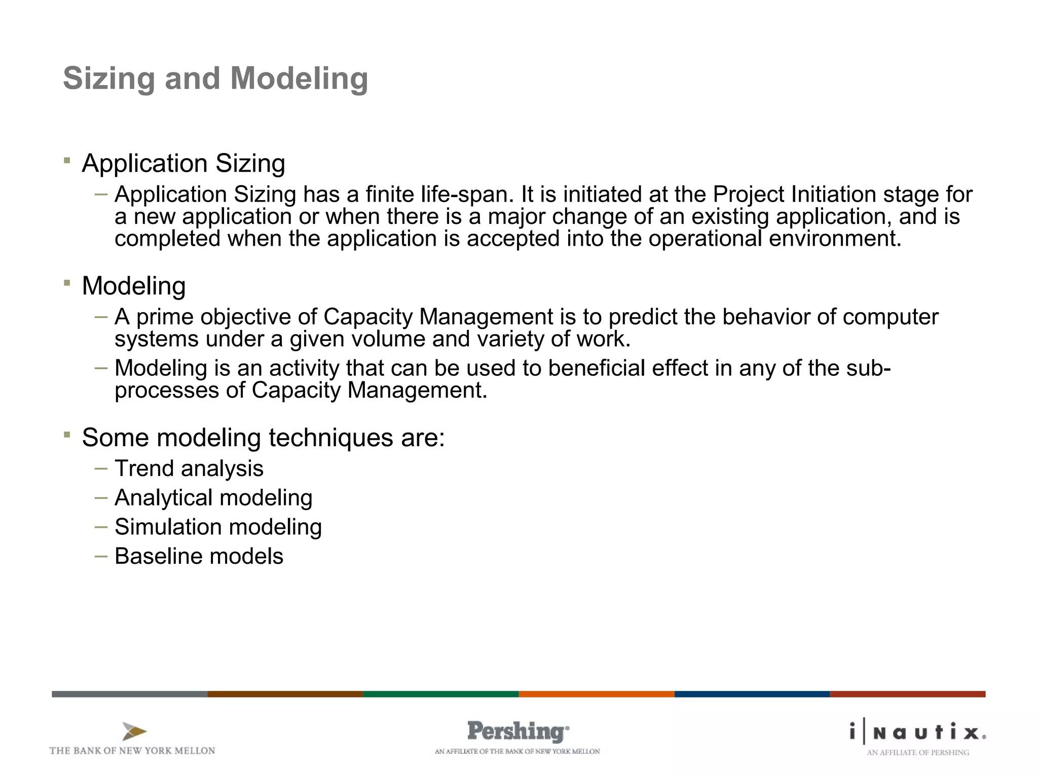 Sizing and Modeling
 Application Sizing
– Application Sizing has a finite life-span. It is initiated at the Project Initiation stage for
a new application or when there is a major change of an existing application, and is
completed when the application is accepted into the operational environment.
 Modeling
– A prime objective of Capacity Management is to predict the behavior of computer
systems under a given volume and variety of work.
– Modeling is an activity that can be used to beneficial effect in any of the sub-
processes of Capacity Management.
 Some modeling techniques are:
– Trend analysis
– Analytical modeling
– Simulation modeling
– Baseline models
 