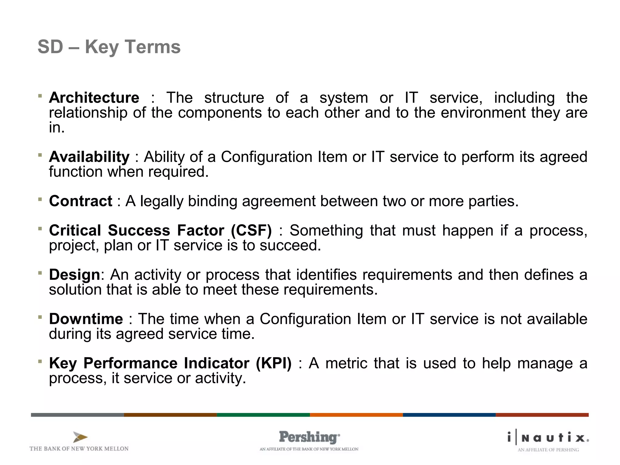 SD – Key Terms
 Architecture : The structure of a system or IT service, including the
relationship of the components to each other and to the environment they are
in.
 Availability : Ability of a Configuration Item or IT service to perform its agreed
function when required.
 Contract : A legally binding agreement between two or more parties.
 Critical Success Factor (CSF) : Something that must happen if a process,
project, plan or IT service is to succeed.
 Design: An activity or process that identifies requirements and then defines a
solution that is able to meet these requirements.
 Downtime : The time when a Configuration Item or IT service is not available
during its agreed service time.
 Key Performance Indicator (KPI) : A metric that is used to help manage a
process, it service or activity.
 