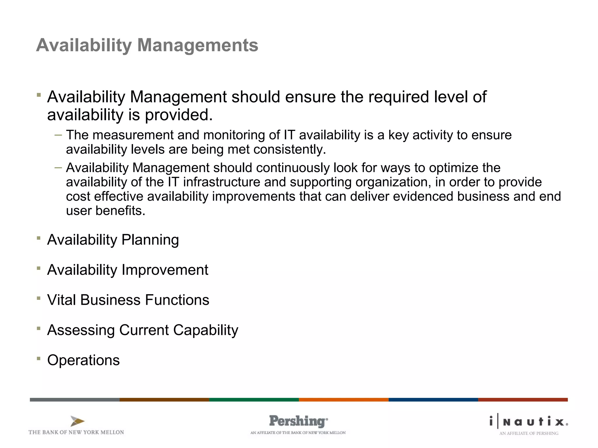 Availability Managements
 Availability Management should ensure the required level of
availability is provided.
– The measurement and monitoring of IT availability is a key activity to ensure
availability levels are being met consistently.
– Availability Management should continuously look for ways to optimize the
availability of the IT infrastructure and supporting organization, in order to provide
cost effective availability improvements that can deliver evidenced business and end
user benefits.
 Availability Planning
 Availability Improvement
 Vital Business Functions
 Assessing Current Capability
 Operations
 