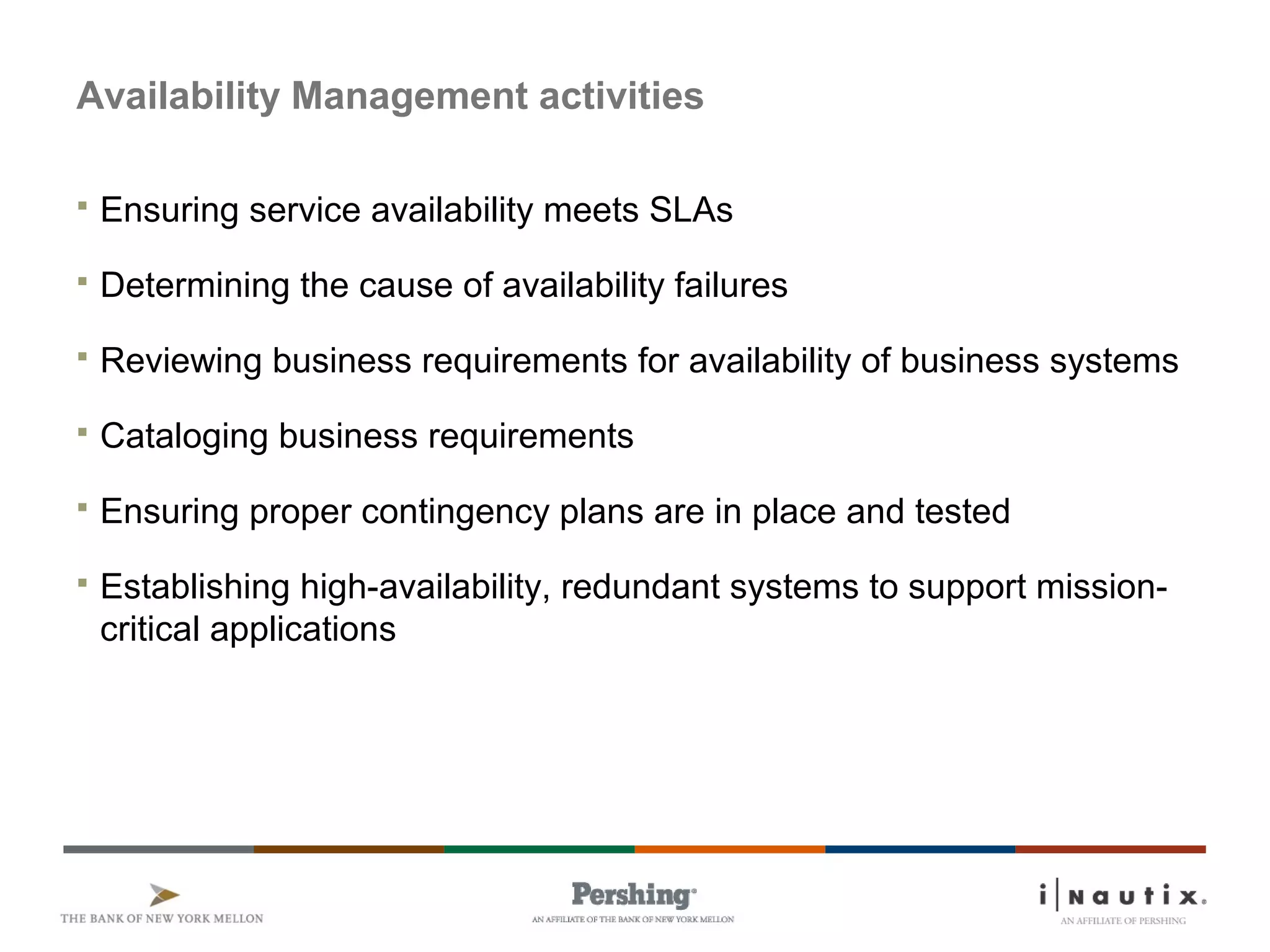 Availability Management activities
 Ensuring service availability meets SLAs
 Determining the cause of availability failures
 Reviewing business requirements for availability of business systems
 Cataloging business requirements
 Ensuring proper contingency plans are in place and tested
 Establishing high-availability, redundant systems to support mission-
critical applications
 