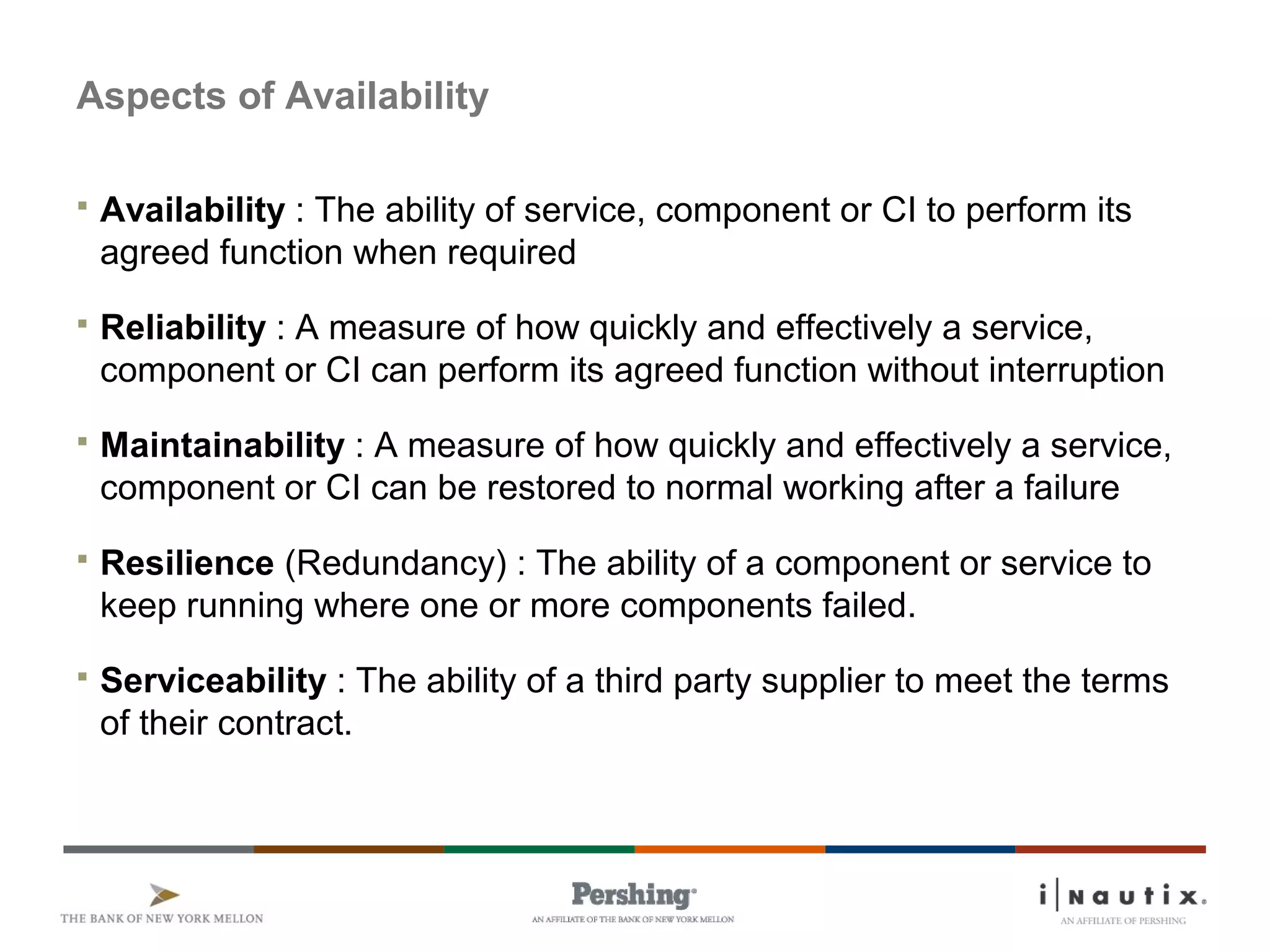 Aspects of Availability
 Availability : The ability of service, component or CI to perform its
agreed function when required
 Reliability : A measure of how quickly and effectively a service,
component or CI can perform its agreed function without interruption
 Maintainability : A measure of how quickly and effectively a service,
component or CI can be restored to normal working after a failure
 Resilience (Redundancy) : The ability of a component or service to
keep running where one or more components failed.
 Serviceability : The ability of a third party supplier to meet the terms
of their contract.
 