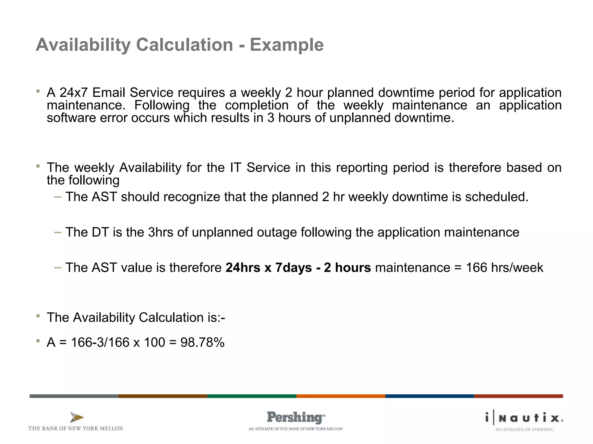Availability Calculation - Example
 A 24x7 Email Service requires a weekly 2 hour planned downtime period for application
maintenance. Following the completion of the weekly maintenance an application
software error occurs which results in 3 hours of unplanned downtime.
 The weekly Availability for the IT Service in this reporting period is therefore based on
the following
– The AST should recognize that the planned 2 hr weekly downtime is scheduled.
– The DT is the 3hrs of unplanned outage following the application maintenance
– The AST value is therefore 24hrs x 7days - 2 hours maintenance = 166 hrs/week
 The Availability Calculation is:-
 A = 166-3/166 x 100 = 98.78%
 
