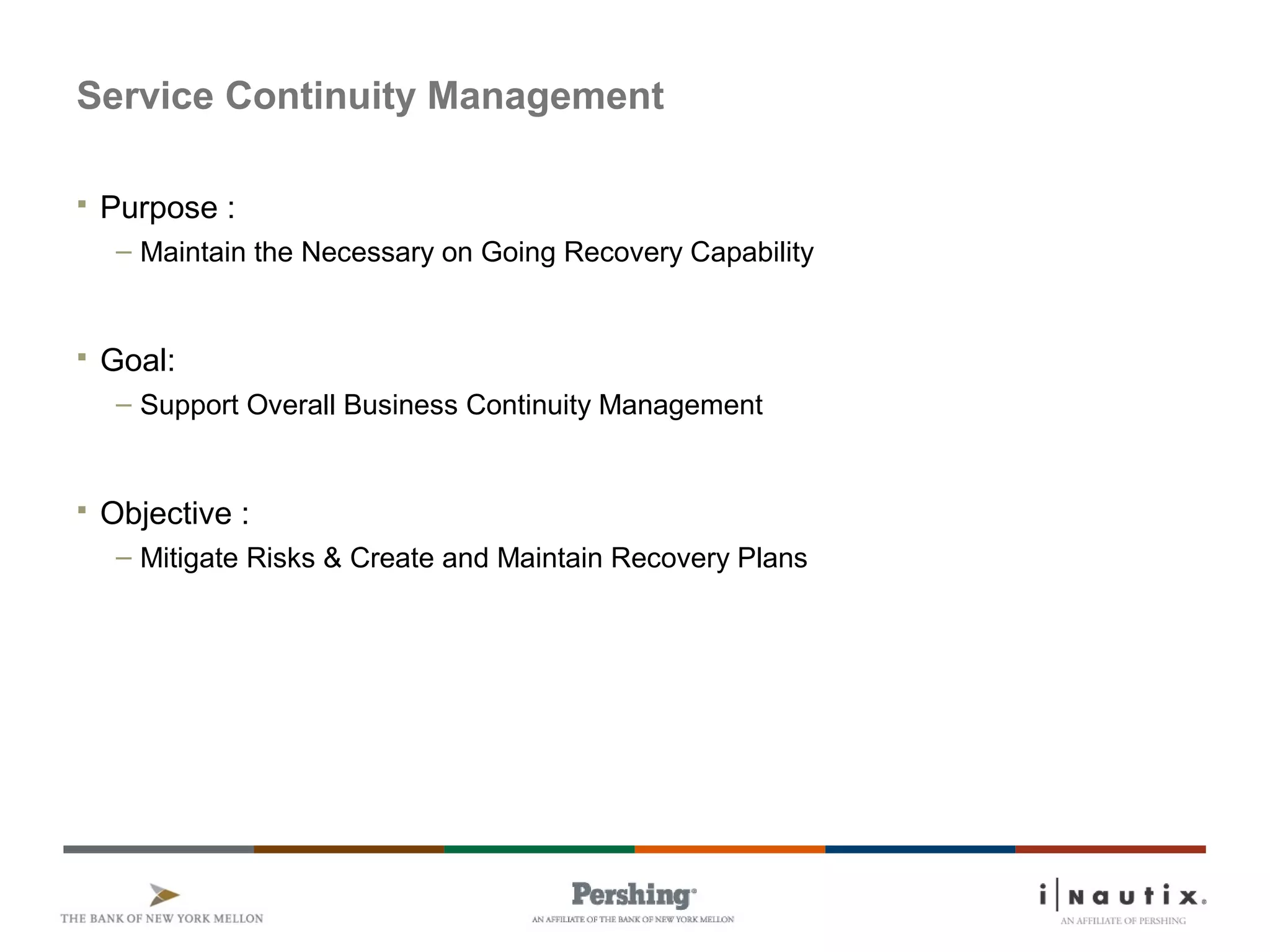 Service Continuity Management
 Purpose :
– Maintain the Necessary on Going Recovery Capability
 Goal:
– Support Overall Business Continuity Management
 Objective :
– Mitigate Risks & Create and Maintain Recovery Plans
 