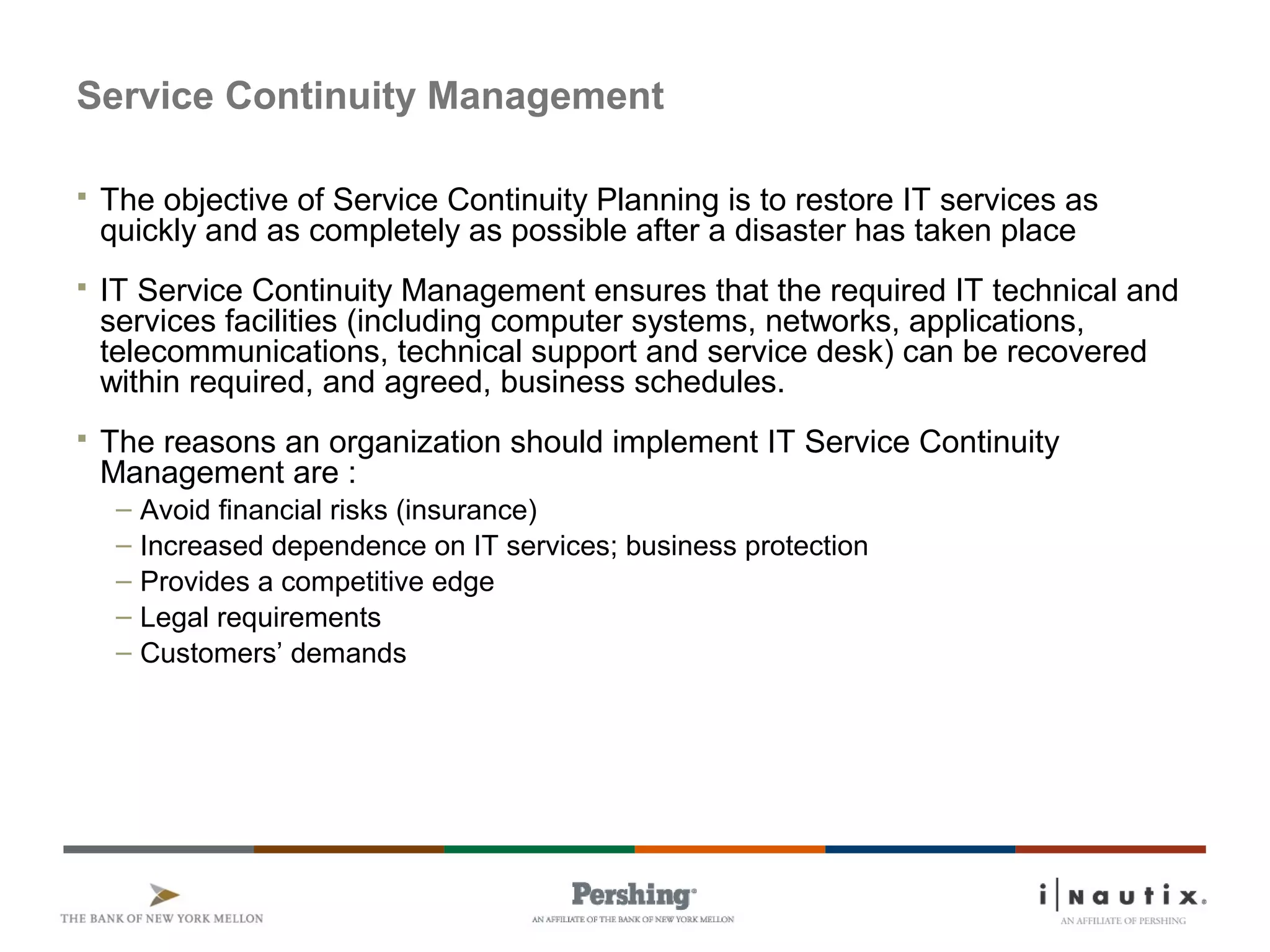 Service Continuity Management
 The objective of Service Continuity Planning is to restore IT services as
quickly and as completely as possible after a disaster has taken place
 IT Service Continuity Management ensures that the required IT technical and
services facilities (including computer systems, networks, applications,
telecommunications, technical support and service desk) can be recovered
within required, and agreed, business schedules.
 The reasons an organization should implement IT Service Continuity
Management are :
– Avoid financial risks (insurance)
– Increased dependence on IT services; business protection
– Provides a competitive edge
– Legal requirements
– Customers’ demands
 