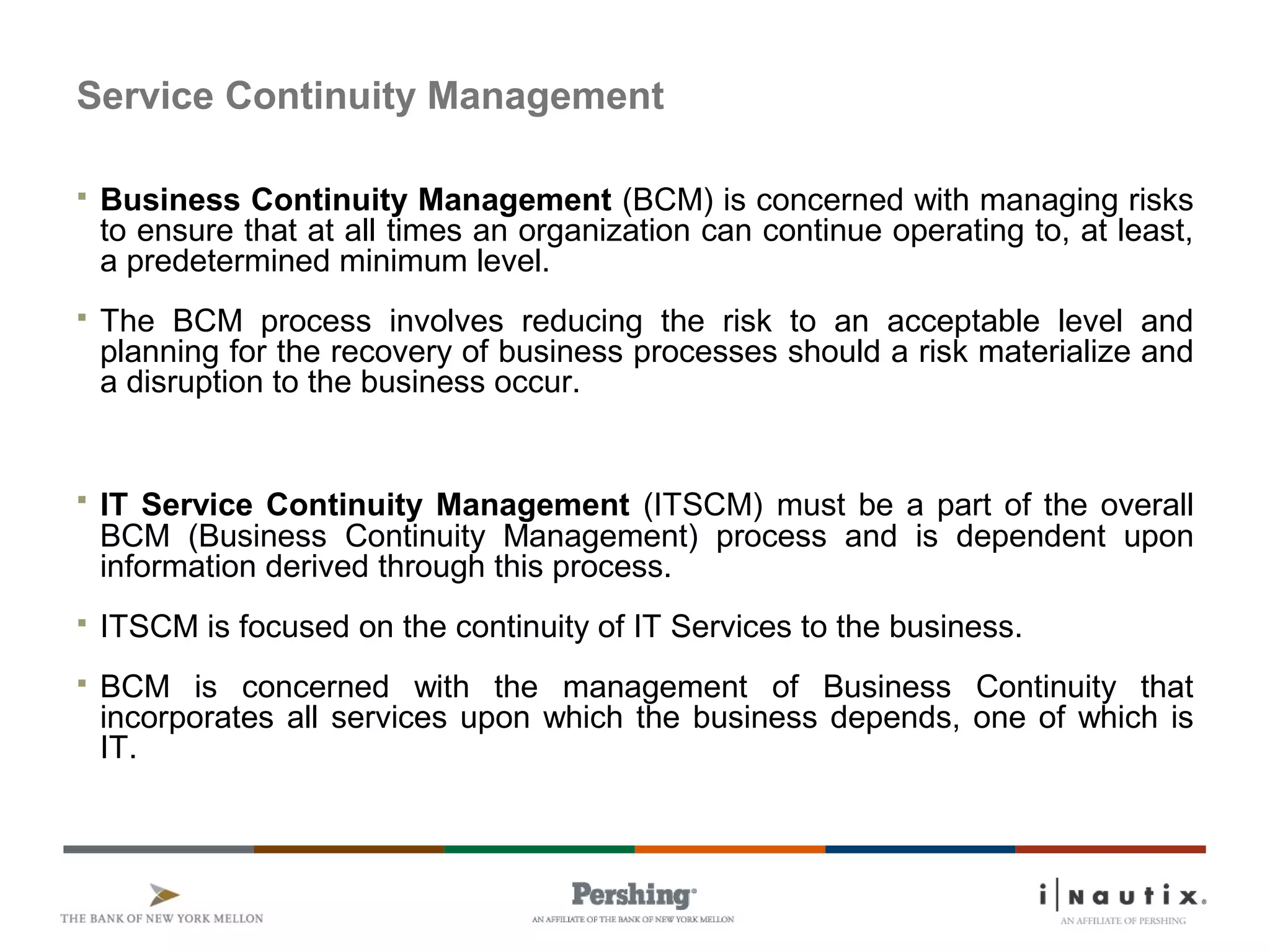 Service Continuity Management
 Business Continuity Management (BCM) is concerned with managing risks
to ensure that at all times an organization can continue operating to, at least,
a predetermined minimum level.
 The BCM process involves reducing the risk to an acceptable level and
planning for the recovery of business processes should a risk materialize and
a disruption to the business occur.
 IT Service Continuity Management (ITSCM) must be a part of the overall
BCM (Business Continuity Management) process and is dependent upon
information derived through this process.
 ITSCM is focused on the continuity of IT Services to the business.
 BCM is concerned with the management of Business Continuity that
incorporates all services upon which the business depends, one of which is
IT.
 