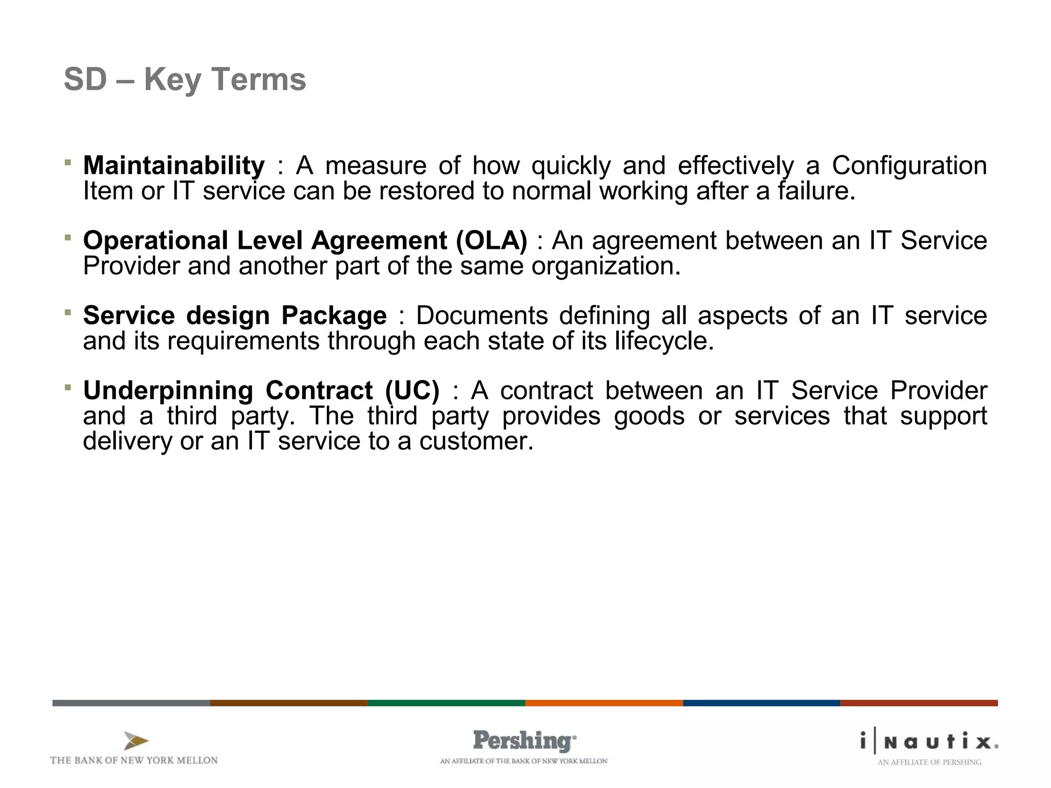 SD – Key Terms
 Maintainability : A measure of how quickly and effectively a Configuration
Item or IT service can be restored to normal working after a failure.
 Operational Level Agreement (OLA) : An agreement between an IT Service
Provider and another part of the same organization.
 Service design Package : Documents defining all aspects of an IT service
and its requirements through each state of its lifecycle.
 Underpinning Contract (UC) : A contract between an IT Service Provider
and a third party. The third party provides goods or services that support
delivery or an IT service to a customer.
 