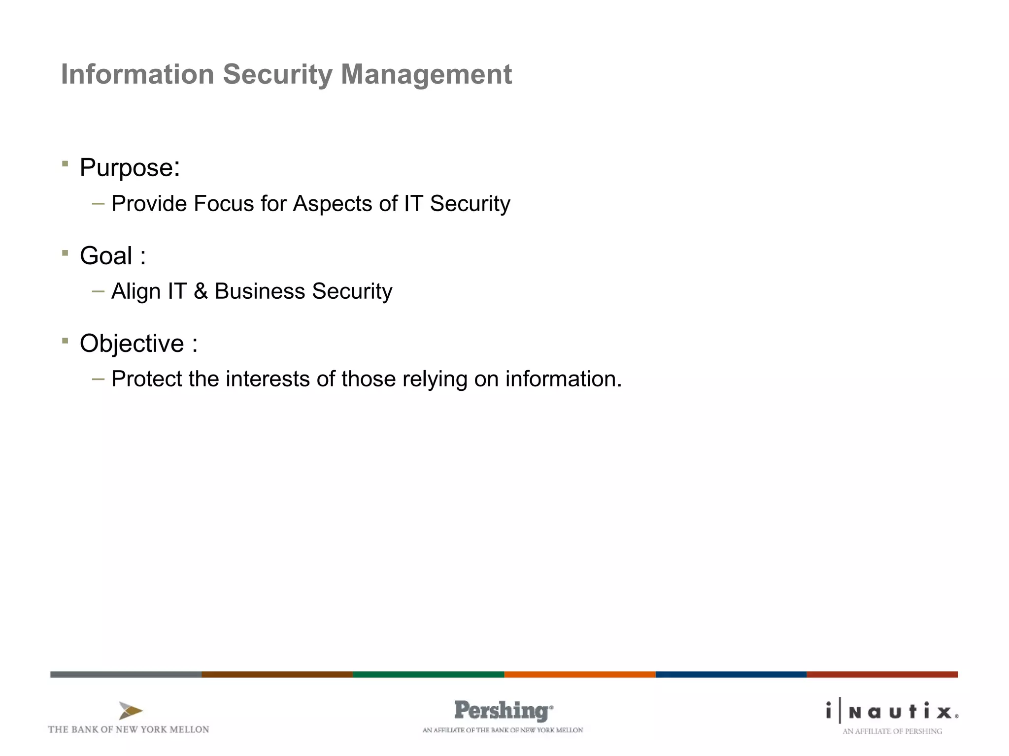Information Security Management
 Purpose:
– Provide Focus for Aspects of IT Security
 Goal :
– Align IT & Business Security
 Objective :
– Protect the interests of those relying on information.
 