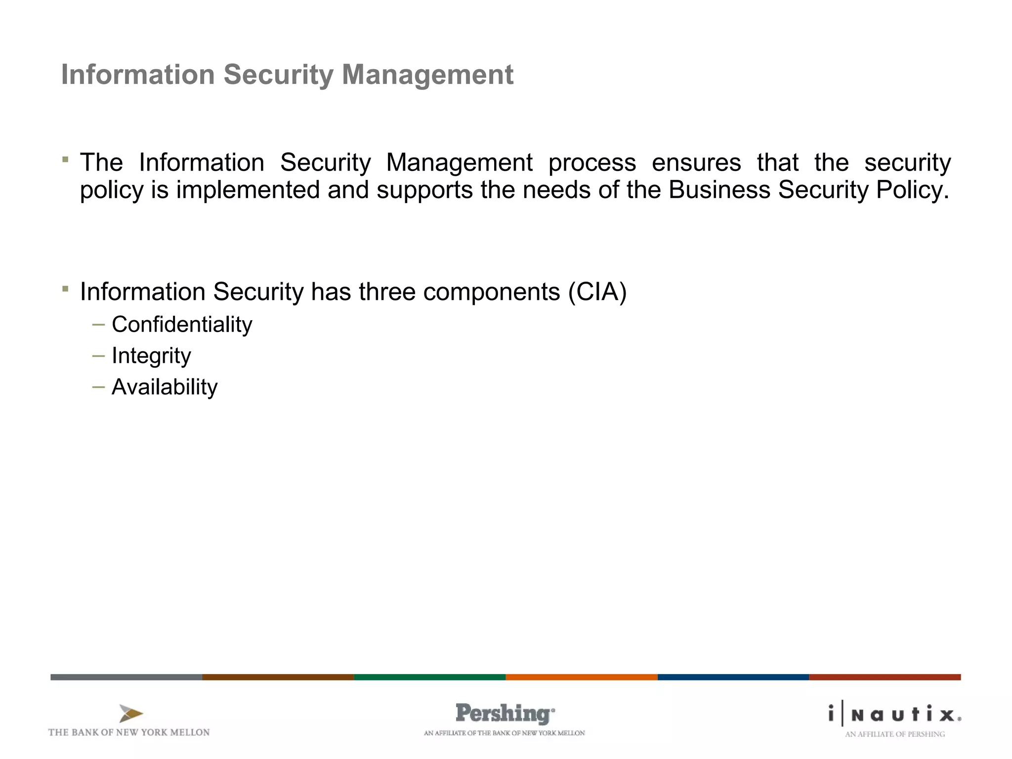 Information Security Management
 The Information Security Management process ensures that the security
policy is implemented and supports the needs of the Business Security Policy.
 Information Security has three components (CIA)
– Confidentiality
– Integrity
– Availability
 