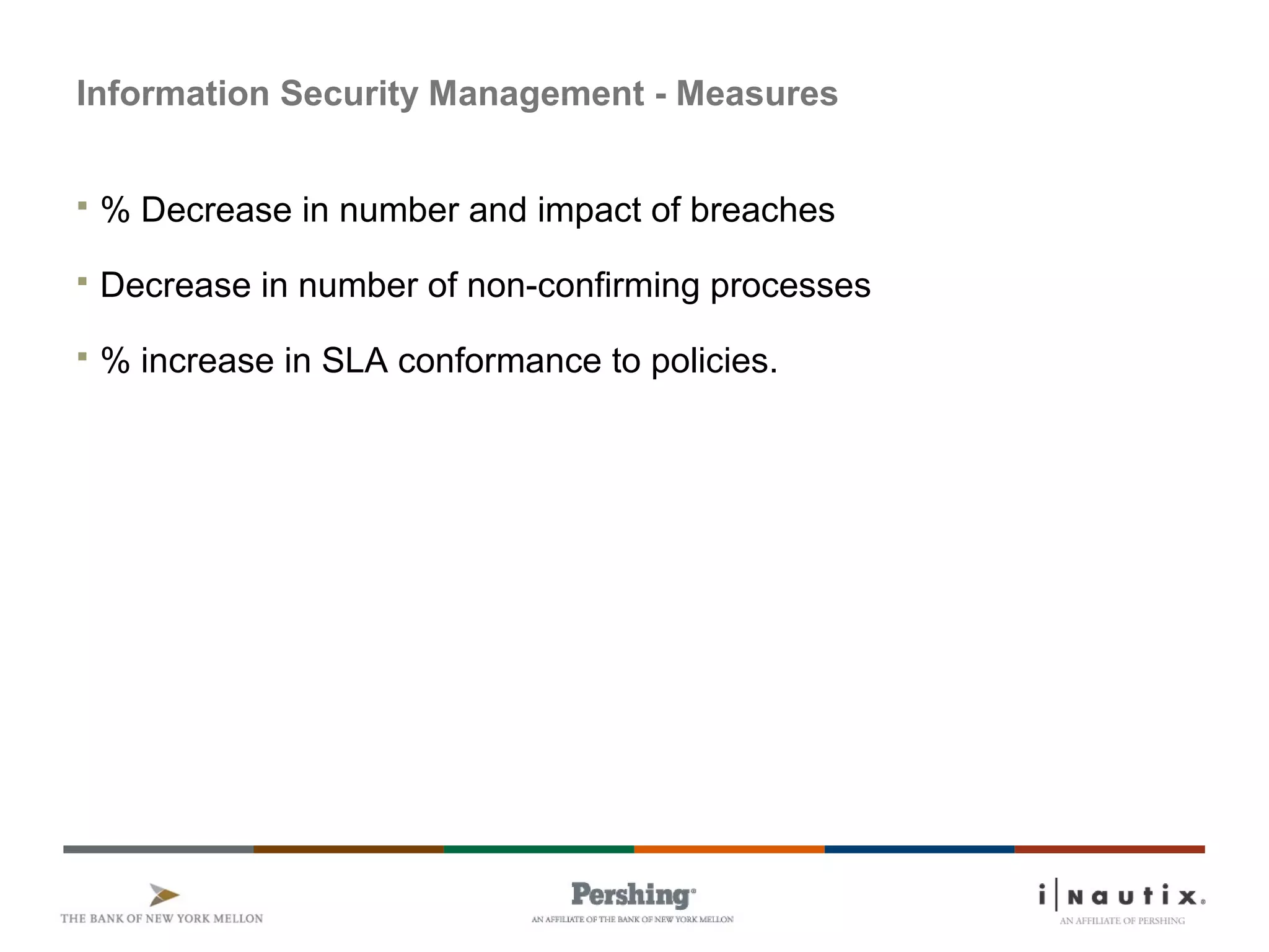 Information Security Management - Measures
 % Decrease in number and impact of breaches
 Decrease in number of non-confirming processes
 % increase in SLA conformance to policies.
 