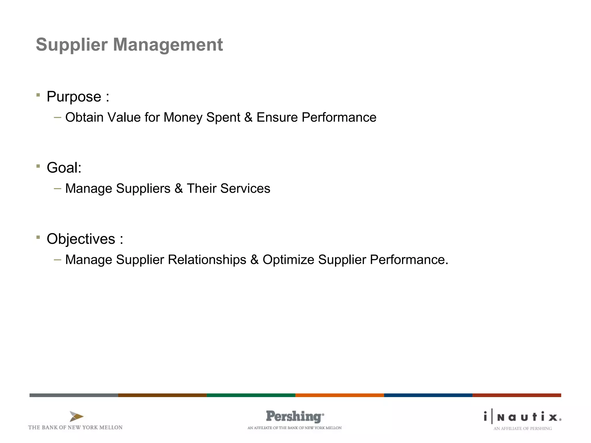 Supplier Management
 Purpose :
– Obtain Value for Money Spent & Ensure Performance
 Goal:
– Manage Suppliers & Their Services
 Objectives :
– Manage Supplier Relationships & Optimize Supplier Performance.
 