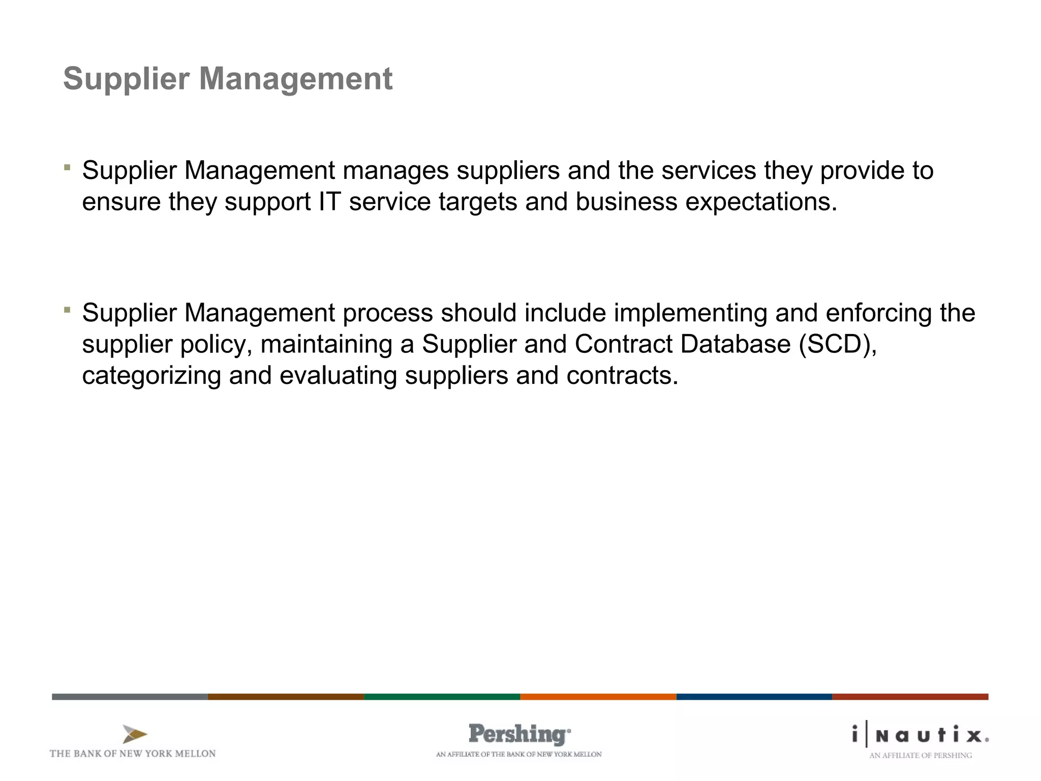 Supplier Management
 Supplier Management manages suppliers and the services they provide to
ensure they support IT service targets and business expectations.
 Supplier Management process should include implementing and enforcing the
supplier policy, maintaining a Supplier and Contract Database (SCD),
categorizing and evaluating suppliers and contracts.
 
